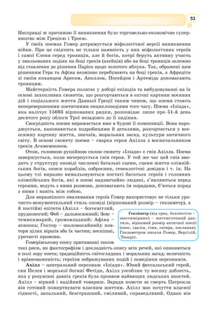 40
поета Гесіода «Теогонія» («Походження богів») і римського поета Овідія
«Метаморфози» («Перетворення»).
Цикл міфів про Прометея, Персея, Сізіфа,
Тантала, Геракла та інших богів учені сис-
тематизували за творами видатних грецьких
та римських поетів і драматургів («Іліада» та
«Одіссея» Гомера, «Прометей закутий» Есхіла
та ін.).
Пригоди аргонавтів з Ясоном у пошуках
золотого руна становлять цикл міфів про арго­
навтів. Цей знаменитий похід оспівано в поемі
Овідія «Метаморфози», у трагедії Еврипіда
«Медея».
Фіванський цикл об’єднує міфи про царя
Едіпа, Антігону, про невдалий похід Алкмеона
та успішний похід Епігонів (нащадків) проти
Фів, про загибель Алкмеона, проклятого своєю
матір’ю. Усі ці міфи пов’язані з легендарним
«семибрамним» містом Фіви, яке було важли-
вим політичним центром Давньої Греції.
Троянський цикл міфів своїм корін-
ням сягає у ІІІ–ІІ тис. до н. е. Давньо-
грецькі співці – аеди та рапсоди – з вуст
у вуста, від покоління до покоління пере-
давали пісні про події легендарного мину-
лого в Іонії, про похід на Трою, або Іліон
(звідси назва «Іліади» Гомера). Ці пісні
знала вся Еллада. На їх основі виникали
художні твори, де історія набувала рис
легенди. Міфи троянського циклу зна-
йшли відображення ще й у трагедіях
Софокла, Еврипіда, у поемах римських
поетів Вергілія та Овідія.
В епоху ранньої античності міфологія була основним матеріалом
літератури, але в античній літературі пізніших часів міфологія є саме
арсеналом для мистецтва. Міфологічні пригоди людей, напівбогів і богів
стали темою античної скульптури, античної архітектури, а також антич­
ної літератури (Гомер, Софокл, Арістофан).
Мистецька палітра
Викрадення Єлени
З високого Тайгета, що здіймається на півдні Еллади, весело струмить
річка Еврот і далі швидко тече зеленою долиною, омиваючи Спарту – дер-
жаву і місто, знамените з давніх-давен.
Бюст Зевса, знайдений
в Отриколі. Музей
Піо-Клементіно
Аед – (від грец. aoidos – співець) –
еллінський поет, котрий виконував
епічний твір, акомпануючи собі на
струнному інструменті – формінксі,
лірі чи кіфарі. Образ аеда відтворений
у поемі Гомера «Одіссея» (Демодок,
Фемій).
Рапсод (від грец. rhapsodos) – манд­
рівний декламатор епічних творів (рап-
содій).
 