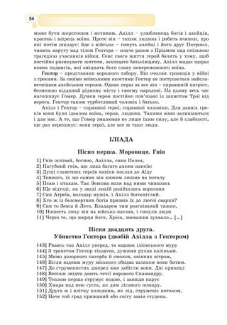 41
Гучної слави Спарта набула ще за царя Тіндарея, Персеєвого онука.
Він був знаний по всій Елладі, знаний не своїм великим багатством, не
звитяжним військом, а завдяки юній дочці Єлені, чия божественна краса
сліпила очі й тьмарила розум.
Матір’ю Єлени була красуня Леда, така гарна, що навіть Зевс задив-
лявся на неї з Олімпу. Тіндарей і Леда мали чотирьох дітей. Двоє синів-
близнят Кастор і Полідевк стали відомими героями, що брали участь у
поході аргонавтів, у калідонських ло-
вах. За мужність їх прозвали Діоску-
рами, тобто Зевсовими юнаками. Бра­
ти
над­
звичайно любили одне одного, зав-
жди і скрізь були разом, бо не хотіли
і на день розлучатись.
Але сталося так, що Кастора вбив
підступний суперник. Полідевк, який
не встиг його захистити, у розпачі
обняв мертвого брата, аби з горя і
самому померти.
Ця велика любов розчулила Зевса,
і він забрав обох братів на небо, щоб
сяяли там уночі яскравими зорями. Всі
мореплавці знають те сузір’я Близнят,
бо воно допомагає у темряві ночі зна-
ходити серед хвиль правильну путь.
Крім синів Леда подарувала Тін-
дареєві ще й двох дочок – Клітемнестру та Єлену. Правда, тямущі люди
казали, що батьком Єлени був сам Зевс Громовержець, бо хіба можна було
інакше пояснити її небесну красу?
Старшу дочку – Клітемнестру – віддали за мікенського царя Агамем-
нона, Атреєвого сина, а до Єлени посватався його брат Менелай.
Та не тільки менший Атрід сподівався побратися з прекрасною спартан-
кою. З усієї Еллади до Тіндареєвого палацу почали збиратися найкращі,
найсміливіші герої. Слідом за Менелаєм прибув сюди з острова Ітаки
хитромудрий Одіссей, а тоді дужий Діомед із Аргоса, хоробрий Антілох
із Пілоса, із Локріди – зухвалий Еант, а потім – інший Еант, саламінець,
зі своїм братом Тевкром, із Фер – юний Евмел, а за ним Патрокл, згодом
уславлений великою дружбою з непереможним Ахіллом. Прибув також
Філоктет, неперевершений стрілець, що йому великий Геракл, умираючи,
подарував свій лук із отруйними стрілами.
Сватати Єлену надумали навіть нащадки богів – Махаон, Аполлонів
онук, син лікаря-бога Асклепія, та Аскалаф, син Арея, бога війни.
Проте хіба можна перелічити всіх, що понаїхали в Спарту! Аж сам
Тіндарей розгубився, не знаючи, кому з тих славетних мужів віддати
дочку та як це вчинити, щоб не образились інші й зопалу не схопилися
за мечі.
Хитромудрий Одіссей відразу все те збагнув, а що серед його суперників
були й молодші, і вродливіші за нього, то він не схотів гаяти марно часу.
До того ж він уже кілька разів наче ненароком перестрівав Пенелопу,
Жак Луї Давид.
Парис і Єлена, 1788
 