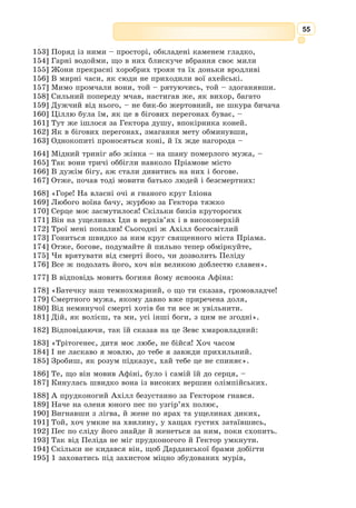 42
дочку рідного Тіндареєвого брата Ікарія. Стримана, скромна, з розумними
ясними очима, вона дедалі дужче подобалася Одіссеєві.
«Мабуть, – міркував він собі, – Пенелопа буде куди кращою дружи-
ною, ніж ота неймовірна красуня, біля якої так усі упадають».
І він рішуче подався до Тіндарея.
– Я ладен відступитись, аби ти не журився, що нас, женихів, так
багато, – хитро почав Одіссей. – Тільки зроби мені велику ласку – будь
моїм сватом до Ікарієвої дочки Пенелопи. А я віддячу тобі доброю радою,
як обрати найкращого зятя і не прогнівити решту гостей.
На тому і стали. Невдовзі Одіссей мав уже вірну дружину, світлу розу-
мом Пенелопу. Але ще до того цар Тіндарей – за його ж таки радою –
зібрав усіх мужів і сказав:
– Любі гості мої! Сьогодні я справляю велику жертву безсмертним
богам, щоб вони дали моїй доньці щастя у шлюбі. Нехай Єлена сама обере
серед вас того, хто їй найлюбіший. Та аби не було потім сварки між вами,
станьте всі круг вівтаря і покляніться над священною жертвою, що не
здумаєте мститись обранцеві. Ба навпаки – у якійсь великій скруті ви
прийдете йому на допомогу і захист.
Усі як один мужі поставали круг вівтаря і врочисто поклялись над
священною жертвою, кожен-бо сподівався, що саме він буде тим щасли-
вим обранцем. Та хоч які були вони певні, а всім аж дух у могутніх гру-
дях затамувало, коли вийшла до них нарешті Єлена.
Ясно всміхаючись, Тіндареєва дочка підійшла до Менелая Атріда і
простягла йому руку.
Коли згодом Тіндарей прощався з життям, він передав царську владу
над Спартою своєму любому зятеві Менелаю та заповів йому і Єлені мирно,
у коханні й злагоді жити.
Так вони і жили, ростили дочку Герміону і навіть гадки не мали, що
на них неминуче суне важка чорна хмара.
Але вже падали віковічні дерева на зеленій Іді, троянській горі. То
найкращі майстри царя Пріама будували корабель, міцний, витривалий,
щоб царевич Паріс легко доплив до Еллади. За звичаєм, корабельний ніс
мало прикрасити визолочене погруддя однієї з могутніх богинь – Гери чи
Афіни Паллади, що завжди допомагають мореплавцям у довгих, небез-
печних мандрах. Однак, на подив майстрам, Паріс звелів поставити інше
погруддя – нехай його корабель веде Афродіта, богиня кохання і вроди.
Нікому Паріс не сказав, яка справжня мета його подорожі. Всі пові-
рили – а насамперед батько і мати, – що юнак їде розважитись та поба-
чити світу. Не повірила тільки Кассандра, його рідна сестра.
Та ще на високій Їді, де Паріс оглядав із майстрами, яке дерево зрубати
на щоглу, пристерегла його німфа Енона. Змарніла, бліда, вона кинулася
юнакові на груди і крізь сльози стала благати:
– Не їдь, любий, не їдь, зостанься зі мною. І не вигадуй нічого, я знаю,
куди і навіщо ти їдеш. Згадай, як нам гарно жилося тут, серед лісу. Тоді
ти був не царевич, а раб. А я, безсмертна німфа, тебе покохала і стала
навіки рабою.
Слухав Енону Паріс, і щирий жаль до неї стискав йому серце, сльози
туманили очі.
 