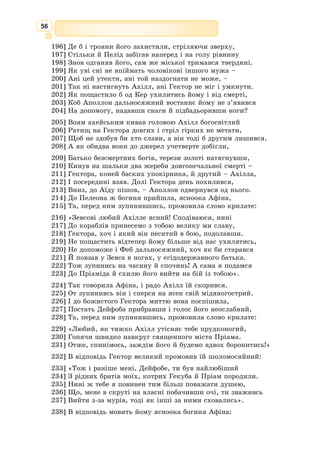 43
– Ой, ти плачеш, мій любий! – вигукнула Енона. – Та не соромся, наше
кохання було чисте й чесне, не забувай його. Я знаю, у щасті ти мене
навряд чи згадаєш, але в чорній, смертельній біді прийдеш на Іду до мене.
Вона ще казала щось ніжне, ласкаве, знов умовляла нікуди не їхати,
але Паріс її вже не слухав, він згадав за свій корабель. Випручавшись
з її обіймів, він поспішив униз, до майстрів.
А невдовзі білі вітрила вже маяли далеко в морі, і лазурові хвилі
невпинно розтинав ніс корабля із золотим погруддям Кіпріди.
У зеленій Спарті ясночолий цар Менелай з пошаною прийняв чужо­
дальних гостей. Він багато чував про могутнє заморське місто Трою та про
її володаря Пріама, що походив з великого роду Зевсового сина Дардана.
Паріса супроводжував його юний родич Еней, син Афродіти й Анхіса,
Пріамового брата. Сама божественна мати наказала юнакові їхати з Парі­
сом та скрізь ставати йому в нагоді.
Цар Менелай запросив гостей на почесні місця і, поки прислужники
ладнали пишну вечерю, розпитав юнаків про їхніх батьків, про міцно­
муровану Трою та як їм велося в путі. Паріс потай зрадів, що поруч був
кмітливий Еней, бо сам він не міг відповідати доладно – йому в голові
роїлися думки тільки про ту, заради якої він здолав таку путь.
Паріс знав – Єлена прекрасна, так усі про неї казали, та коли вреш­
ті
господиня дому ввійшла до зали, він мало не скрикнув: то була сама
Афродіта!
Чи йому це здалося? Врода Менелаєвої дружини так збентежила
юнака, що він не міг і на слово здобутись. Зрадницьки спаленівши, Паріс
мовчки стояв і тільки дивився, йому забракло снаги відвести від Єлени
вимовного погляду. А до нього щось казали гожі вуста, сяяли ласкавою
усмішкою великі блискучі очі.
Нарешті лагідний голос його отямив.
– Так, так... Ми приїхали з Трої, – затинався Паріс, навіть гадки не
маючи, який був він прегарний у тому юнацькому шалі.
Єлена дивилася на стрункого юнака, на його збентежене вродливе
обличчя, і в її серці спалахнув пекучий вогонь.
А потім була довга вечеря, і зичливий господар ревно пригощав заморсь­
ких гостей. Уранці він мав виїхати далеко, аж на острів Кріт, у якійсь
пильній справі. Тож він доручав гостей своїй любій дружині, а їх просив
дбати про господиню.
Наступного дня Паріс і Єлена зосталися вдвох: Менелай поїхав, а
Еней їм не заважав. Та, певне, була ще з ними невидима для смертних
очей золота Афродіта, бо в кожному їхньому погляді й слові відчува­
лось нестримне кохання. Тепер Паріс уже не мовчав, а говорив вільно,
натхненно:
– Ні, сюди я приїхав не торгувати з містами Еллади, не милуватися
ними, і не буря прибила до Спарти мій корабель. Я приїхав заради тебе,
Єлено, бо у мріях бачив ці променисті очі, це дивне обличчя. Ні, навіть
у мріях ти не була така сліпучо-гарна, як насправді в житті.
– Ти бачив мене у мріях? – здивувалась Єлена.
– Ще й скільки разів! Бо мені сама Афродіта обіцяла тебе. Це вона
послала мене в далеку дорогу, вона вгамувала хвилі, дала ходовий вітер
 