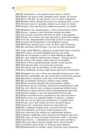 45
вже позбувся глузду і наплів нам дурниць? Золота Афродіта сама обіцяла
мені щастя в коханні, тільки їй нам і треба звірятись.
І справді, золота богиня врятувала їх від бурі та щасливо довела кора-
бель до троянського берега.
Насторожено, мовчки зустріли Паріса троянці, бо до них уже долинули
з Еллади якісь темні чутки. А як дізнались, кого він привіз, спохмур-
ніли обличчя в мужів, надто добре всі розуміли, чим це загрожує Трої.
Та ніхто з-поміж них не дорікнув Парісові, бо, коли Єлена ступила
на вулиці Трої, навіть старі люди підводилися зі своїх місць, вражені її
небесною вродою. А молодші казали:
– Заради такої краси і воювати не сором!
І тільки Кассандра, Парісова віща сестра, глухо ридала.
З давньогрецької переказала Катерина Гловацька
Троянський кінь
Коли зійшлись ахейські вожді на раду, Одіссей і своє слово промовив:
Минав уже десятий рік війни, але священна Троя несхитно стояла.
Даремно ахейці та їхні численні спільники силкувалися узяти її присту-
пом. Як розбурхані хвилі, накочувалися вони на міцні мури міста і, наче
ті хвилі, щоразу відступали назад.
Але те, чого не вдалося досягти силою і мужністю, здолала підступна
хитрість. Не могла Афіна Паллада, безсмертна войовниця, бачити, що
ненависна їй Троя досі не впала, тож навчила вона наймудрішого ахейсь­
кого вождя Одіссея, що далі робити.
– Немає вже у нас такого дужого війська, як спершу. Під високими
мурами Трої загинуло безліч наших воїнів, загинули славетні герої і най-
перший серед них – богорівний Ахілл. А коли нам забракло снаги, то
треба вдатись до якоїсь хитромудрої витівки. Ось послухайте, друзі, що
я надумав.
І Одіссей притишив голос, аби зайвий хто не почув:
– Треба збудувати величезного дерев’яного коня. Всередині в ньому
хай сховаються наші найвідважніші герої, а решта хай спалять наш
табір, посідають на кораблі й відпливуть буцімто додому. Насправді ж
вони сховаються за островом Тенедосом у тихій затоці. А до троянців ми
пошлемо надійну людину, хай скаже, буцім дерев’яний кінь – то наша
жертва всемогутнім богам, щоб дарували нам щасливу зворотну дорогу.
Ось побачите – троянці повірять і втягнуть коня до міста, а тоді вже
нехай начуваються!
Сподобався ахейським вождям цей хитрий задум, і вони всі як один
пристали на нього. Споруджувати дерев’яного коня доручили найкра-
щому майстрові серед ахейців – Епею, а допомагало йому багато молодих
воїнів. Хто рубав на лісистих схилах зеленої Іди дерева, хто зносив їх у
долину, ще інші тесали колоди.
Швидко звівся той кінь, величезний, наче гора, і здалеку видний.
Хто ж із сміливців сховається в ньому? Охочих виявилося стільки, що
довелося їм тягти жереб.
 