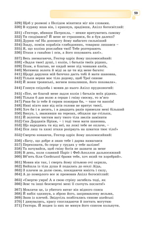 46
І от у нічній темряві всередину дерев’яного коня сховалися могутні
ахейці: хитромудрий Одіссей, ясночолий Менелай, видатний майстер Епей,
дужий Діомед і ще багато героїв. Наймолодшим серед них був Ахіллів
син Неоптолем, гарячий, нестримний юнак.
Тільки-но з темних глибин Океану почало підводитись ясне сонце, як
троянські дозорці, що чатували на високому мурі, побачили дивне диво:
від берега один за одним відпливають чорнобокі ахейські кораблі, і лег-
кий вітер уже напинає їм білі вітрила. Ніде по всій долині не видно жод-
ного ахейського воїна, а там, де був їхній табір, тільки дим від згарища
здіймається вгору.
Ця новина швидко облетіла всю Трою. Збуджені троянці розчинили
міську браму й побігли до берега. Здивовано роздивлялися вони довкола –
весь табір зруйновано, намети попалено, скрізь безлюдно і порожньо.
Тільки по деяких слідах ще можна впізнати: тут стояли кораблі, тут був
намет лютого Ахілла, а тут іще недавно вирував бій.
А що ж ото за споруда? Якийсь кінь, величезний дерев’яний кінь!
Збентежені троянці щільно обступили дерев’яне диво, кожному хотілося
зблизька глянути на того коня і сказати свою думку.
– Тягнімо його до міста! – гукнув хтось, та з натовпу обурено закри-
чали:
– Ні, це якийсь ахейський підступ!
– Киньмо коня в море!
– Краще його підпалити!
– Або пробити списом черево та глянути, що там усередині.
– Не руште коня! Може, це дар небесним богам!
Троянці ніяк не могли дійти згоди, і гамір знявся ще дужчий.
Тим часом до берега поспішав Аполлонів жрець Лаокоон зі своїми
синами. Ще здалеку він став гучно кричати:
– Нещасні! Чи ви глузду позбулися? Невже хтось повірив, що вороги
насправді забралися звідси? Хіба ж ви не знаєте, на які хитрощі й під-
ступи вони здатні? Може, в дерев’яному коні сидять озброєні воїни? А
може, вони сподівалися з цієї величезної потвори роздивлятися, що ми
робимо в місті? Ой, бійтеся данайців, навіть тих, що приносять дари!
По тих словах Лаокоон схопив у воїна, що стояв поруч, важкий спис
і дужою рукою метнув його в коня. Спис застряг у дерев’яному череві,
аж затремтіла вся споруда, пролунав гуркіт і наче мідь забряжчала. Та,
видно, боги засліпили троянцям розум. А якби вони послухалися свого
жерця, то священна Троя стояла б і досі.
Аж тут іздалеку залунали вигуки й галас: пастухи вели з долини
ахейця, що добровільно здався в полон. Це був той молодий воїн, що
його ахейці навмисне залишили на узбережжі, і тепер він чинив так, як
навчив його хитромудрий Одіссей.
Звідусіль збігалася молодь, щоб глянути на полоненого ворога й поглу-
зувати з нього. А він, безборонний, із міцно зв’язаними руками, став перед
царем Пріамом, розпачливо окинув натовп очима і заплакав:
– Горе мені, горе! Чия земля, чия вода мене прийме? Ахейці кинули
мене, не пустили на корабель, а тепер троянці жадають моєї крові!
 