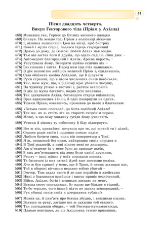 48
синами, готувався принести жертву безсмертним богам. Змії миттю обвили
стрункі хлоп’ячі тіла і стали їх душити. Кинувся Лаокоон мерщій боро-
нити синів, та змії обвили і його, ще раз і ще.
Потвори здавили могутнє тіло і кусають, бризкаючи отрутою. Даремно
жрець, упершись дужими ногами в землю, силкується розірвати ті слизькі,
але наче залізні обійми, – вони стискають дедалі дужче і дужче. А сини
вже геть знемагають. Тоді закричав Лаокоон, як кричить недобитий жер-
товний бик, і нелюдський той крик здійнявся до самого неба. Та неза-
баром усе стихло. Обидва змії кинули мертвих і поповзли геть, до храму
Афіни Паллади. Там вони і сховалися під круглим щитом біля підніжжя
статуї грізної богині.
Мовчки спостерігали все це троянці, і в кожного серце мало не спи-
нилося з жаху.
– То кара! – почулися голоси. – Кара Лаокоонові за те, що насмілився
кинути спис у коня, подарованого Афіні Палладі. Треба якнайшвидше
втягти того коня до міста, щоб грізна богиня зласкавилася.
Не довго думавши, троянці кинулися руйнувати міський мур і при-
леглі будинки, щоб протягти в місто коня, інші підвели йому під ноги
котки, обв’язали дерев’яну шию линвами і нарешті гуртом потягли коня
в місто. Навколо бігли юнаки й дівчата, співаючи святкові гімни, і щиро
тішились, коли їм щастило бодай торкнутися линви.
У проломі міського муру кінь чотири рази застрягав, і щоразу в ньому
глухо і грізно бряжчала зброя. Та збуджені троянці нічого не чули. Вони
протягли дерев’яного велетня аж до акрополя і там установили, закле-
чавши його свіжим зіллям і квітами.
Нараз із царського палацу вибігла, наче сама не своя, віща Кассандра,
Пріамова дочка. Пойнята жахом, вона стала благати троянців:
– Схаменіться, люди, отямтесь, адже чорна загибель вже близько!
Через вас упаде наша Троя!
Та віщій Кассандрі ніхто не йняв віри, як завжди. Всі гучно весели-
лись і святкували кінець довголітньої війни.
А в дерев’яному коні причаїлись ахейські герої. Найбільша небезпека
для них уже наче минула. Вони чули веселі вигуки, музику й співи,
чули, як щедро ллється хмільне вино,– видно, троянці випили його вже
чимало. Аж тут знадвору почувся ласкавий жіночий голос, він кликав
на ймення ахейського героя, що сидів у дерев’яному коні.
– Це моя дружина! – здивовано схопився той.
Але в ту ж мить Одіссей владно затулив йому рукою вуста.
Тоді знадвору обізвалася дружина іншого героя, потім – ще іншого,
та всі ахейці мовчали, стискаючи зброю в руках. Ніхто не міг збагнути,
звідки взялися тут, у Трої, їхні дружини, тільки мудрий Одіссей розумів,
що то якісь підступи ворогів.
Насправді так воно і було. Пріамів син Деїфоб, що після Парісової заги-
белі взяв собі за дружину прекрасну Єлену, повів її тепер до дерев’яного
коня і там наказав викликати найсміливіших ахейців на ймення голо-
сами їхніх дружин.
Єлена зробила це майстерно, її дзвінкий голос звучав щоразу по-іншому,
але завжди ніжно і звабно. Та з дерев’яного велетня ніхто не озвався.
 