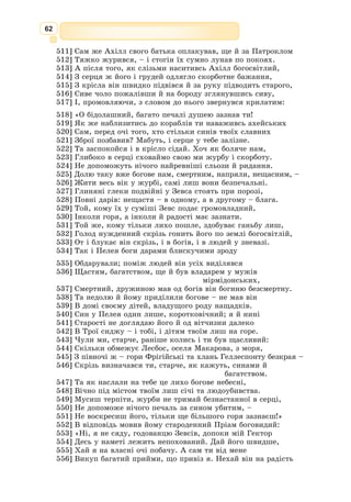 49
Уже сонце зайшло, і швидко посутеніло, поволі стихали музика й
гамір. Сп’янілі від радості й вина троянці розходилися по домівках, а
дехто вже спав просто неба, примостившись десь на вулиці чи на майдані.
А в цей час від острова Тенедоса відпливали до Трої чорнобокі кораблі
з ахейським військом, готовим до бою. Зійшов ясний місяць, замерех-
тіли зірки, та ахейці і так добре знали дорогу до узбережжя, де упродовж
стількох років воювали.
Тихо йшли кораблі, ніде ані вогника, ані зайвого звуку. Зненацька на
передньому судні блиснув яскравий вогонь. То був умовний знак для Сінона.
Ахеєць уже давно чатував на міському мурі. Побачивши нарешті, як
блиснув на морі вогонь, Сінон хутко зліз додолу і побіг до дерев’яного
коня. Пильно огледівшись, він подав умовний знак ахейцям, що сиділи
в коні, й відчинив старанно замасковані дверцята.
Обережно, один по одному, повиходили сміливці й наче розтанули в
нічній темряві. А незабаром знялися в небо криваві омахи пожеж. Місто
враз зайнялося звідусіль, і в яскравому світлі заграви було видно, як
крізь пролом у міському мурі, крізь пролом, що його зробили вдень самі
троянці, тепер вбігає до міста ахейське військо.
Страшна, кривава була та ніч, остання ніч священної Трої…
З давньогрецької переказала Катерина Гловацька
Золоте руно
Того ж вечора цар Еет скликав до себе найспритніших прислужників
і звелів їм удосвіта зненацька заскочити аргонавтів та всіх живцем спа-
лити разом із кораблем.
Медея, зачаївшись у своїй спочивальні, чула за стінами люті вигуки,
брязкіт зброї, і чуйне серце віщувало їй небезпеку. Напевне, батько здо-
гадався про її допомогу чужинцям і тепер її покарає, а Неонові та його
друзям щось зробить жахливе. Зірвалася Медея з ліжка, в яке була вже
вклалася спати, схопила свою скриньку зі всяким чарівним зіллям і,
скрадаючись, босоніж вибігла надвір.
Ніч була місячна, ясна, і Медея майнула знайомими стежками через
гаї та луги до швидкоплинного Фасісу, туди, де стояв «Арго». Ніхто її
не бачив, ніхто не гукнув, тільки з високого зоряного неба дивилася на
неї зажурена Селена, богиня Місяць, і сама до себе казала:
– А, не тільки я страждаю від кохання. Тепер Медея теж відчула його
силу і через нього тікає з рідного дому. Дарма, що вона чаклунка – те
кохання завдасть їй великого горя.
А Медея не думала, що її чекає попереду, – вона поспішала на допомогу
своєму коханому. Невдовзі царівна побачила вогнище, яке аргонавти роз-
клали на тому березі річки. Вони щиро веселилися, пили вино і гучними
вигуками знову й знову вітали переможця Ясона. Видно, сміливці і гадки
не мали про небезпеку, що вже простерла над ними свої чорні крила.
Ясон перший почув голос Медеї і перший опинився біля неї. Розповіла
йому царівна, що віщувало їй чуйне серце, і Ясон, хоч і не дуже пере-
йнявся її тривогою, зрозумів: зволікати не можна, треба мерщій здобути
золоте руно та тікати з Колхіди.
 