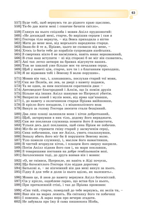 50
Вони пішли вдвох – Ясон і Медея – густим Ареєвим гаєм. Ніч у зоря-
ному плащі вже проминула півдороги на небі, сумна Селена сховалася за
хмарами, і все довкола огорнула пітьма.
Але царівна впевнено вела юнака, адже вона не раз блукала тут уночі,
шукаючи чарівного зілля, і всі стежки були їй здавна знайомі.
Попереду стало щось дивно ясніти, наче там сходило сонце й осявало
своїм промінням нічну пітьму. Що далі вони йшли, то дужче розгоря-
лася та заграва.
– То мерехтить золоте руно, – пояснила Медея. – Тепер стережись:
біля нього чатує вогнедишний дракон, що не знає спочинку ні вдень ні
вночі. Он бачиш у темряві дві червоні жарини? То його очі.
Криваво-червоні жарини наче більшали – мабуть, дракон помітив людей
і вже нишком скрадався до них. От на тлі мерехтливого сяйва виникли
обриси гидкої потвори. Дракон сунув уперед, витягши довгу драглисту
шию і висолопивши три язики.
Раптом він люто дихнув вогнем, засичав, і те сичання ніби поповзло по
траві слизькими гадюками. Неонові аж дух перехопило з огиди, а Медея
сміливо ступила драконові назустріч. Дивним голосом стала вона кликати
собі на поміч підземну богиню Гекату й бога сну Гіпноса. А потім тихо і
власно сказала драконові:
– Засни, засни, стуляй повіки і спи.
І дракон, наче сп’янілий від того чарування, справді став ладнатись
до сну: перестав сичати, важко простягся на землі, проте очі в нього
ніяк не стулялись. Тоді Медея дістала зі своєї скриньки сонного зілля і
бризнула ним драконові просто в очі. За мить дракон уже міцно спав, а
Медея, виламавши гілочку ялівцю, мазала тим зіллям повіки потворі й
увесь час тихо приказувала:
– Спи, спи, спи...
За її знаком Ясон кинувся до золотого руна, зірвав його зі священ-
ного дуба і завдав собі на плечі. Медея схопила героя за руку, і вони
побігли щодуху назад. Дорогу тепер було добре видно, бо далеко навколо
розливалося мерехтливе сяйво від золотого руна, що, мов плащ, вкри-
вало Ясона.
Поки дісталися вони «Арго», вже й на світ зайнялося, та навіть у
сонячному промінні не тьмяніло чудесне руно. Дивом дивувалися арго-
навти, розглядаючи, як воно мерехтить і міниться золотом. Нарешті Ясон
згорнув його і сховав на палубі, прикривши рядниною.
– Тепер, друзі, немає часу милуватися цією красою, – сказав стурбо-
вано Ясон. – Здобувши золоте руно, що стане славою нашого краю, нам
треба мерщій рушати додому. Цар Еет швидко дізнається про все і пошле
нам навздогін свої кораблі. Тож не гаймо часу!
Аргонавти взялися хутчій ладнати корабель, відрізали з обох боків
камені-кітви, і звільнений «Арго» полетів, наче білий птах, підхоплений
швидким плином бурхливого Фасісу.
З давньогрецької переказала Катерина Гловацька
 