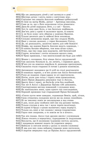 51
Український філолог, літературозна-
вець, перекладачка, письменниця, кан­
дидат філологічних наук, Член Спілки
письменників СРСР й України.
Автор відомих переказів міфів давньої
Греції, а також «Іліади» й «Одіссеї» Гомера.
Катерина Іванівна працювала на ниві укра-
їнської мови, перекладаючи твори відо-
мих зарубіжних авторів – Ф. 
Дюрренмата,
Е. Кестнера, Е.-М. Ремарка, Р. Лісковаць-
кого, Г. 
Канта, К. 
Брукнера та ін.
Катерина Гловaцька
(1921–2001)
Український контекст
Найлегендарніший співець античності,
який вважається автором «Іліади» та «Одіс-
сеї», двох славетних грецьких епічних поем.
Про самого ж автора майже нічого не
відомо. Біографію Гомера написали Геро-
дот (V cт. до н. е.) та Плутарх (І ст. н.е.).
Однак відомості, які вони подають, не
можна вважати історично достовірними.
В античній літературі існує дев’ять біо-
графій поета, які складаються з міфів та
казкових оповідок.
Ймовірне походження Гомера – Мала
Азія. Сім міст сперечалися за честь нази-
ватися його батьківщиною, серед яких – Афіни, Родос і Аргос.
За легендою, Гомер був сліпим мандрівником, одним з аедів. Вважа-
ють, що, найімовірніше, Гомер жив наприкінці ІХ – поч. VІІІ ст. до н. е.
Крім «Іліади» та «Одіссеї» йому приписували ще низку епічних тво-
рів. Віра в те, що Гомер був історичною особою і автором, не гаснула
впродовж усієї пізнішої античності. У нові часи особливе зацікавлення
його поемами виявляли учені й поети доби Відродження та наступних
епох. Часом його наслідували, намагаючись використати форму і художні
прийоми епічних поем у нових історичних умовах, проте всі ці спроби
закінчувалися невдачею.
Гомeр
(VIII–VII
ст. до н. е.)
 