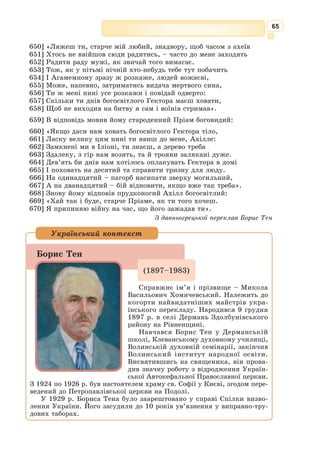 52
«Іліада» та «Одіссея» – поеми, що є неперевершеним взірцем героїч­
ного епосу, характерними рисами якого є масштабність подій та участь
у них відомих історичних, легендарних або міфологічних героїв.
У середині XIX ст. в науці панувала думка, що «Іліада» і «Одіссея»
написані не на історичній основі. Проте розкопки Генріха Шлімана на
пагорбі Гіссарлик і в Мікенах показали хибність цієї думки. Згодом були
відкриті хетські і єгипетські документи, в яких виявляються певні пара-
лелі з подіями легендарної Троянської війни.
Сукупність проблем, пов’язаних з авторством «Іліади» й «Одіссеї», їх
виникненням і долею до моменту запису, отримала назву «гомерівське
питання».
Сюжети обох поем базуються на матеріалі одного з найвідоміших дав-
ньогрецьких циклів міфів – Троянського.
Згідно з цими міфами, син верховного бога Зевса герой Тантал,
допущений до бенкетів олімпійських богів, вирішив перевірити їхню
прозорливість. Він запросив їх до себе і почастував м’ясом убитого ним
власного сина Пелопа. Боги жорстоко покарали за це не тільки самого
Тантала, кинувши його у потойбічний світ Аїд, де він, стоячи по під-
боріддя у воді з навислими над ним соковитими плодами, не може вта-
мувати ні голод, ні спрагу, вони наклали також прокляття на весь його
рід. Ідея невідворотності покарання всіх членів роду, де був скоєний
злочин проти божественних настанов Правди і Справедливості, була
наріжним каменем олімпійської міфологічної свідомості. Це прокляття
тяжіє також над одним із головних героїв «Іліади», аргоським царем
Агамемноном, воєначальником цілого грецького війська під Троєю. Цар
змушений був принести в жертву свою доньку Іфігенію, щоб відбувся
похід, задуманий його дружиною Клітемнестрою після переможного
повернення з-під Трої.
Другий мотив Троянського циклу міфів – похід греків до Трої та її
десятирічна облога з метою визволення найвродливішої жінки Греції Єлени
(доньки цариці Леди від Зевса), яка стала дружиною спартанського царя
Менелая – брата Агамемнона. Коли ж Зевс вирішив покарати людей і
героїв за їхнє безчестя, він віднайшов хитромудрий план розпочати війну
між греками й троянцями. Зібравши великий бенкет з приводу шлюбу між
морською богинею Фетідою і царем Пелеєм, батьком майбутнього героя
Ахілла, Зевс не запросив на нього лише одну богиню – богиню чвар Еріду.
Розгнівана Еріда кинула на стіл бенкетуючим золоте яблуко з надписом
«Найкрасивішій», за яке почалася суперечка між олімпійськими боги-
нями: жінкою Зевса Герою та його доньками: Афіною – богинею мудрості
та Афродітою – богинею кохання. Вирішити цей спір Зевс доручив тро-
янському царевичу Парісу, який віддав яблуко Афродіті. На вдячність
богиня закохала Єлену в Паріса, який прибув в гості до Менелая. Паріс
викрав дружину Менелая і повіз її до Трої. За закликом Менелая і його
брата Агамемнона ображені греки вирішили силою повернути Єлену.
Так почалась десятирічна війна з Троєю, в якій взяли участь майже всі
грецькі царі та герої: Ахіллес, Агамемнон, Менелай, Одіссей, Аякс, Діо-
мед, Нестор, Філоктет та ін. Така міфологічна версія троянської війни.
 