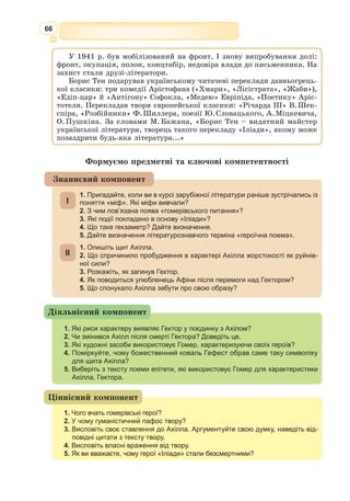 53
Насправді ж причиною її виникнення було торговельно-економічне супер-
ництво між Грецією і Троєю.
У своїх поемах Гомер дотримується міфологічної версії виникнення
війни. Про це свідчить не тільки наявність у них міфологічних героїв
і самої Єлени серед троянців, але й богів, котрі беруть активну участь
у змальованих подіях на боці греків (ахейців) або на боці троянців залежно
від ставлення до рішення Паріса щодо золотого яблука. Так, ображені цим
рішенням Гера та Афіна незмінно перебувають на боці греків, а Афродіта
зі своїм коханцем Аресом, Аполлон, Посейдон і Артеміда допомагають
троянцям.
Майстерність Гомера полягає у доборі епізодів та вибудовуванні на їх
основі захопливих сюжетів, що розгортаються в епічні картини воєнних
дій і соціального життя Давньої Греції таким чином, що поеми стають
неперевершеними поетичними енциклопедіями того часу. Пое­
ма «Іліа­
да»,
яка налічує 15693 віршованих рядки, розповідає лише про 51-й день
десятого року облоги Трої незадовго до її падіння.
Своєрідність поеми виражається вже в будові її композиції. Вона наро-
джується, наповнюється подробицями й деталями, розгортається у все-
осяжну картину життя, звичаїв, моральних засад, культури античного
світу. В основі сюжету поеми – сварка героя Ахілла з воє­
начальником
греків Агамемноном.
Отож, головною рушійною силою сюжету «Іліади» є гнів Ахілла. Поема
завершується, коли вичерпується гнів героя. У той же час цей гнів вво-
дить у структуру оповіді численні батальні сцени, сцени життя олімпій-
ських богів, описи кораблів, озброєння, генеалогічні довідки і т. ін. На
цьому тлі виразно вимальовуються постаті багатьох героїв і головних
олімпійських богів, які в поемі надзвичайно людяні, з’являються перед
героями, ведуть з ними розмови, допомагають їм порадами, б’ються поряд
з ними і навіть між собою.
Для виразнішого змалювання героїв Гомер використовує не тільки уро-
чисто-монументальний стиль оповіді (віршований розмір – гекзаметр), а
й постійні епітети (Ахілл – богосвітлий,
прудконогий; Феб – дальносяжний; Зевс –
темнохмарий, громовладний; Афіна –
ясноока; Гектор – шо­
ло­
мосяйний); пов­
то­
ри цілих віршів або їх частин; неспішні,
урочисті промови.
Гомерівському епосу притаманні та­
кож
такі риси, як фактографізм і докладність опису всіх речей, які опиняються
в полі зору поета; традиційність світоглядних і моральних засад; величність
і врівноваженість; героїзм зображуваних подій і поведінки персонажів.
Ахілл – центральний персонаж «Іліади». Юний фессальський герой,
син Пелея i морської богині Фетіди, Ахілл уособлює ту воєнну доблесть,
яка у розумінні давніх греків була проявом найвищих людських якостей.
Ахілл – вірний i надійний товариш. Заради помсти за смерть Патрокла
він готовий пожертвувати власним життям. Ахілл має почуття власної
гідності, запальний, безстрашний, сміливий, справедливий. Однак він
Гекзáметр (від грец. hexámetros –
шестимірник) – шестистопний дак-
тиль, віршовий розмір античної поезії
(епос, ідилія, гімн, сатира, послання).
Гекзаметром писали Гомер, Вергілій,
Теокріт.
 