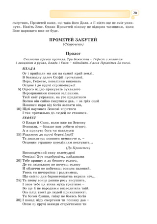 66
У 1941 р. був мобілізований на фронт. І знову випробування долі:
фронт, окупація, полон, концтабір, недовіра влади до письменника. На
захист стали друзі-літератори.
Борис Тен подарував українському читачеві переклади давньогрець-
кої класики: три комедії Арістофана («Хмари», «Лісістрата», «Жаби»),
«Едіп-цар» й «Антігону» Софокла, «Медею» Евріпіда, «Поетику» Аріс-
тотеля. Перекладав твори європейсь­
кої класики: «Річарда ІІІ» В. 
Шек-
спіра, «Розбійники» Ф. Шиллера, поезії Ю. Словацького, А. Міцкевича,
О. 
Пушкіна. За словами М. 
Бажана, «Борис Тен – видатний майстер
української літератури, творець такого перекладу «Іліади», якому може
позаздрити будь-яка література...»
Формуємо предметні та ключові компетентності
I
1. Пригадайте, коли ви в курсі зарубіжної літератури раніше зустрічались із
поняття «міф». Які міфи вивчали?
2. З чим пов’язана поява «гомерівського питання»?
3. Які події покладено в основу «Іліади»?
4. Що таке гекзаметр? Дайте визначення.
5. Дайте визначення літературознавчого терміна «героїчна пое­
ма».
II
1. Опишіть щит Ахілла.
2. Що спричинило пробудження в характері Ахілла жорстокості як руйнів-
ної сили?
3. Розкажіть, як загинув Гектор.
4. Як поводиться улюбленець Афіни після перемоги над Гектором?
5. Що спонукало Ахілла забути про свою образу?
Знаннєвий компонент
1. Які риси характеру виявляє Гектор у поєдинку з Ахілом?
2. Чи змінився Ахілл після смерті Гектора? Доведіть це.
3. Які художні засоби використовує Гомер, характеризуючи своїх героїв?
4. Поміркуйте, чому божественний коваль Гефест обрав саме таку символіку
для щита Ахілла?
5. Виберіть з тексту поеми епітети, які використовує Гомер для характеристики
Ахілла, Гектора.
Діяльнісний компонент
1. Чого вчать гомерівські герої?
2. У чому гуманістичний пафос твору?
3. Висловіть своє ставлення до Ахілла. Аргументуйте свою думку, наведіть від-
повідні цитати з тексту твору.
4. Висловіть власні враження від твору.
5. Як ви вважаєте, чому герої «Іліади» стали безсмертними?
Ціннісний компонент
 