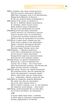 68
Давньогрецький елегійний поет сере­
дини VII ст. до н. е., ім’я якого стало збір-
ним у розумінні поета-воїна. Про біографію
Тіртея відомо досить мало.
Ще з античних часів дійшла легенда,
що він був афінським громадянином і похо-
див з дому Афідна. За легендою, він був
шкільним учителем, кульгав. Спарта на
цей час вела Мессенську війну, але пере-
могти ворога не могла. За порадою дель-
фійського оракула спартанці звернулися до
Афін із проханням призначити для спар-
танського війська полководця. Афінські
громадяни, які не дуже полюбляли спартанців за їхню схильність до
монархії, вирішили з них поглузувати і виділили їм кульгавого вчителя
і поета Тіртея. Перед тим як іти в бій, він написав для спартанських
вояків глибоко патріотичну елегію, яку вони й заспівали, вирушивши
у вирішальну битву. І ця пісня так запалила їхні серця, що вони в єди-
ному нестримному пориві вмить зламали опір супротивника.
На афінське походження Тіртея вказував збіг двох географічних назв:
місто Афідна було і в Аттиці, і в Лаконіці. Та й афінянам, мабуть, надто
вже кортіло приєднати до блискучої плеяди своїх поетів талановитого
Тіртея, тим паче, що Спарта взагалі їх не мала – мистецтво у ній було
заборонене. Імовірнішим усе ж здається переказ про спартанське похо-
дження Тіртея. Це підтверджують значною мірою його вірші – усі вони
насичені ідеологією суворого воїна-спартанця.
У творах Тіртея звучить тема захисту батьківщини. У його пое­
зіях
поєднуються сумні роздуми із закликом до рішучих дій. У вірші «Добре
вмирати тому…» Тіртей закликає до героїзму. Звертаючись до героїв дав-
ніх міфів, поет прагне пробудити бойовий дух спартанців, переконати їх
у необхідності бойових змагань. Вищим щастям він вважає загибель на
полі бою заради міста та його громадян. Тіртей прославляє бойову зви-
тягу, закликає воїнів дотримуватися бойового кодексу. У Греції твори
Тіртея були популярними. Покоління спартанців завжди виконували
його пісні і навіть влаштовували співочі змагання. Пісні Тіртея про
звитяги воїна спартанці співали і під час відпочинку, і після молитов.
Значну роль елегія відіграла у поезії Лесі Українки, Івана Франка,
Богдана-Ігоря Антонича та інших українських поетів.
Тіртeй
(VII ст.
до н. е.)
* * *
Добре вмирати тому, хто, боронячи рідну країну,
Поміж хоробрих бійців падає в перших рядах.
Гірше ж немає нічого, як місто своє і родючі
 
