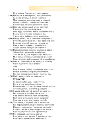 70
Перший поет Стародавньої Греції, тво-
рець ямбічного вірша.
Народився на острові Парос. Час життя
Архілоха точно не відомий, але з його іме-
нем пов’язана перша точна дата у грецькій
літературі. В одному його уривку опису-
ється сонячне затемнення, що відбувалося
за обчисленнями астрономів 5 квітня 648 р.
до н. е.
Через нестатки він змушений був стати
воїном-найманцем. Воював у Фракії, на
острові Евбея, захищав грецьку колонію
на острові Фасос, загинув у бою на острові Наксос.
Архілох шанувався греками як найвидатніший ліричний поет. Його
ставили в один ряд з Гомером і Гесіодом. По смерті був визнаний гідним
божественних почестей; на Паросі навіть
відкрили його святилище. Збереглись
уламки напису при вході, що містять
текст легенди про божественне посвя-
чення Архілоха.
З літературної спадщини Архілоха до нас дійшло понад двісті урив-
ків, серед яких немає жодного вірша, який зберігся би повністю. Серед
його творів багато гімнів, елегій, байок. Проте Архілох уславився своїми
сатиричними ямбами. У віршах поета знайшли відображення філософ-
ські роздуми про несталість життя, соціальні події того часу, особисті
переживання.
Поезія Архілоха дала поштовх розвиткові грецької лірики, а його
нововведення були підхоплені багатьма письменниками.
Творчість Архілоха була надзвичайно емоційною. У вірші «Серце,
серце...» воїн-поет звертається до людського серця та душі. Він вважає,
що людина повинна бути стійкою в біді і в радості, пізнати зміни в житті
і гідно їх витримувати.
Українською мовою поезії Архілоха перекладали Г. 
Кочур, А. 
Содо-
мора, А. Білецький.
Архілoх
(сер. VII ст.
до н.е.)
Ямб – в античному віршуванні –
це двоскладова стопа, що має короткий
і довгий склад.
* * *
Серце, серце! Біди люті звідусіль тебе смутять –
Ти ж відважно захищайся, з ворогами позмагайсь.
Хай на тебе скрізь чатує ворожнеча – завжди будь
Непохитне. Переможеш – не хвались відкрито цим,
Переможене – удома в самотині стримуй плач.
Радість є – радій не надто, є нещастя – не сумуй
Понад міру. Вмій пізнати зміни в людському житті.
 