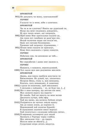 73
Афродіта. Статуя.
Видатна давньогрецька поетеса, на­ро­
дилася в аристократичній сім’ї на острові
Лесбос.
Була засновницею та начальницею «До­
му Муз» при храмі Афродіти, гуртка знат­
них дівчат, яких навчала музиці, віршу-
ванню й танцям. У центрі її лірики— теми
любові, ніжного спілкування подруг, діво-
чої краси.
Ще за життя Сапфо стала легендою.
Платон називав її «десятою музою», Катулл та Горацій її наслідували. На
острові Лесбос карбували монети із зображенням поетеси. Образ Сапфо
часто зустрічається у творах живописців, скуль-
пторів, романістів, драматургів. І. 
Котляревський,
І. 
Франко, А. 
Кримський перекладали її твори. На
еолійському діалекті, яким писала свої твори пое-
теса, її ім’я означає «світла, осяйна».
За свідченням сучасників, Сапфо була невисокого
зросту, дуже смаглява, з живими блискучими очима
і довгими темними локонами уздовж щік.
Є відомості, що ніби нею захопився поет Алкей,
однак зв’язок не переріс у сильне почуття. Такими
словами поетеса з Лесбосу відмовила Алкею: «Коли
б твій намір чистий і добрий був, тоді б і слово легко
злетіло з уст, і вниз очей не опускав би, сміло казав
би чого бажаєш».
Сапфo
(VІІ–VІ ст.
до н.е.)
Уже в юному віці Сапфо писала оди, гімни, еле-
гії, святкові і застільні пісні. Головною темою її
сольної лірики стала тема кохання, утвердження
ідеалу жіночої краси. У своїй ліриці Сапфо зверта-
ється до народної творчості, використовує міфоло-
гічні сюжети. Вона приділяє увагу внутрішньому
світу людини, її коханню, переживанням.
Творам поетеси притаманні щирість почуттів,
тонке відчуття краси природи, поетична виразність,
мелодійність мови. Лірика Сапфо рідко виходила за
межі суто жіночих переживань, однак переживання
ці були виражені поетесою з надзвичайною просто-
тою і яскравістю.
Поезії Сапфо вплинули на творчість Лесі Україн­
ки.
 