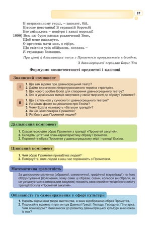 74
* * *
Барвношатна владарка, Афродіто,
Дочко Зевса, підступів тайних повна,
Я молю тебе, не смути мені ти
Серце, богине,
Але знов прилинь, як колись бувало.
Здалеку мої ти благання чула,
Батьківський чертог кидала й до мене
На колісниці
Золотій летіла ти. Міцнокрила
Горобина зграя, її несучи,
Над землею темною, наче вихор,
Мчала в ефірі.
Так мені являлася ти, блаженна,
З усміхом ясним на лиці безсмертнім:
«Що тебе засмучує, що тривожить,
Чом мене кличеш?
І чого бажаєш бентежним серцем,
І кого схилити Пейто повинна
У ярмо любовне тобі? Зневажив
Хто тебе, Сaпфо?
Хто тікає – скрізь піде за тобою,
Хто дарів не взяв – сам дари нестиме,
Хто не любить нині, полюбить скоро,
Хоч ти й не схочеш...»
О, прилинь ізнов, од нової туги
Серце урятуй, сповни, що бажаю,
Поспіши мені, вірна помічнице,
На допомогу.
З давньогрецької переклав Григорій Кочур
1. Виразно прочитайте поезію. Висловіть свої відчуття від прочитаного.
2. Якими епітетами наділяє Сапфо Афродіту в поезії? Зачитайте і прокоментуйте.
3. У чому особливість поезії Сапфо?
4. Чому поезію «Барвношатна владарка, Афродіто…» називають одою? Доведіть.
5. Про що ми дізнаємося з поезії про її авторку? Зачитайте.
6. Випишіть епітети, якими Сапфо наділяє Афродіту.
7. Які кольори відповідають вашому сприйняттю цієї поезії? Емоційна забарвле-
ність яких слів, словосполучень відповідає обраним кольорам?
8. Яка за характером мелодія відобразила б настрій оди Сапфо?
9. Проведіть диспут поетів Тіртея і Сапфо, у якому кожен з поетів намагається
відстояти свою творчу позицію.
Працюємо з текстом
Напишіть твір за метафорою на тему «Сапфо».
Індивідуальне завдання
Пейто – богиня умовляння, пере-
конування, супутниця й помічниця
Афродіти і Гермеса.
Ода – вірш урочистого характеру
на честь богів, видатних осіб або подій,
пишномовна пісня.
Дев’ять муз, покровительок різно-
манітних видів мистецтва та науки:
Мельпомена – муза трагедії, жур-
ливої пісні.
Кліо – муза історії.
Талія – муза комедії.
Евтерпа – муза ліричної поезії.
Ерато – муза любовної лірики.
Терпсіхора – муза танців.
Полігімнія – муза гімнів.
Калліопа – муза епічної поезії.
Уранія – муза астрономії.
У сучасній мові у переносному зна-
ченні «муза» означає «натхнення»,
«творчість».
 