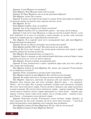 274
Дорант. А пані Журден як поживає?
Пані Журден. Пані Журден живе собі як може.
Дорант. О! Пане Журдене, яке ж на вас розкішне вбрання!
Пан Журден. Атож. Ось гляньте.
Дорант. В цьому костюмі ви виглядаєте чудово. В нас при дворі не знайдеть-
ся жодного юнака, що мав би таку струнку постать, як ви.
Пан Журден. Хе-хе!
Пані Журден (набік). Знає, як підійти!
Дорант. Ану ж бо, поверніться! Дуже елегантно!
Пані Журден (набік). Еге ж, однаковий дурень – що ззаду, що й спереду.
Дорант. Слово честі, пане Журдене, я страх як скучив за вами! Знаєте, з усіх
моїх знайомих ні до кого не почуваю я такої пошани, як до вас: саме сьогодні
ранком я говорив про вас у королівській спочивальні.
Пан Журден. Я не вартий такої честі, вельможний пане. (До пані Журден).
В королівській спочивальні!
Дорант. Ви ще не забули, звичайно, що я винен вам гроші?
Пані Журден (набік). Ще б пак! Ми пам’ятаємо це дуже добре.
Дорант. Ви були такі ласкаві, що кілька разів позичали мені гроші і, треба
визнати, робили це вельми делікатно.
Пан Журден. Вельможний пане, ви жартуєте...
Дорант. Проте я вважаю за мій найсвятіший обов’язок платити борги і вмію
цінувати послуги тих, хто стає мені в пригоді.
Пан Журден. Я цього певний, вельможний пане.
Дорант. Я хочу поквитатися з вами і прийшов зараз саме для того, щоб ра-
зом з вами звести рахунки.
Пан Журден (стиха до пані Журден). Ну, жінко, що скажеш? Тепер бачиш,
як ти набрехала на нього?
Дорант. Отже, подивимося, скільки саме я вам винен.
Пан Журден (стиха до пані Журден). Все твої безглузді підозри!
Дорант. Ви добре пам’ятаєте, скільки ви мені позичили грошей?
Пан Журден. Здається, пам’ятаю. Я записав собі для пам’яті. Ось рахунок.
Першого разу видано вам дві сотні луїдорів. Другого разу – сто двадцять.
Потім – ще сто сорок. Все те разом становить чотири сотні шістдесят луїдорів,
або п’ять тисяч шістдесят ліврів. Тисячу вісімсот тридцять два ліври заплатив я
за ваші плюмажі. Дві тисячі сімсот вісімдесят ліврів – вашому кравцеві. Чотири
тисячі триста сімдесят дев’ять ліврів дванадцять су і вісім деньє – вашому кра-
мареві. І тисячу сімсот сорок вісім ліврів сім су чотири деньє – вашому сідля-
реві. Разом – п’ятнадцять тисяч вісімсот ліврів.
Дорант. Підсумок точний. П’ятнадцять тисяч вісімсот ліврів. Додайте до
цього рахунка ще дві сотні луїдорів, що ви їх дасте мені сьогодні, – і тоді буде
рівно вісімнадцять тисяч франків, які я поверну вам незабаром.
Пані Журден (стиха до пана Журдена). Ну що, хіба ж я не вгадала?
Пан Журден (стиха до пані Журден). Мовчи!
 