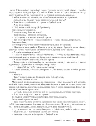 303
ЛІТЕРАТУРА ХХ–ХХІ ст.
і пияк. У його роботі принаймні є сенс. Коли він засвічує свій ліхтар – то ніби
народжується ще одна зірка або квітка. Коли гасить ліхтар – то присипляє ту
зірку чи квітку. Дуже гарне заняття. Це справді корисно, бо красиво».
І, наблизившись до планети, він шанобливо вклонився ліхтарникові:
– Добрий день. Навіщо ти оце зараз погасив свій ліхтар?
– Такий наказ, – відповів ліхтарник. – Добрий день.
– А що то за наказ?
– Щоб я гасив свій ліхтар. Добрий вечір.
І він знову його засвітив.
А нащо ти знову його засвітив?
– Такий наказ, – відповів ліхтарник,
– Не розумію, – мовив маленький принц.
– Тут нічого розуміти, – сказав ліхтарник. – Наказ є наказ. Добрий день.
І погасив ліхтар.
Потім картатою червоною хустиною витер з лиця піт і сказав:
– Жахлива в мене робота. Колись у цьому був сенс. Вранці я гасив ліхтар,
а ввечері світив. Решту дня я міг відпочивати, а решту ночі – спати...
– А потім наказ перемінився?
– Наказ не перемінився, – сказав ліхтарник. – У тому й лихо! Планета з кож-
ним роком обертається швидше й швидше, а наказ залишився той самий.
– А як же тепер? – спитав маленький принц.
– Тепер планета повністю обертається за одну хвилину, і я не маю ні секунди
відпочинку. Щохвилини я засвічую ліхтар і гашу.
– От цікаво! День у тебе триває одну хвилину!
– Нічого цікавого, – сказав ліхтарник. – Уже місяць як ми з тобою розмо-
вляємо.
– Місяць?!
– Так. Тридцять хвилин. Тридцять днів. Добрий вечір.
І він знову засвітив ліхтар.
Маленький принц подивився на ліхтарника – йому подобався цей чоловік,
який так точно виконував наказ. Маленький принц згадав, як колись, перестав-
ляючи свій стілець, він шукав місце, звідки було б видно захід сонця. І йому за-
хотілося допомогти приятелеві:
– Слухай... я знаю, як зробити, щоб ти відпочивав, коли тільки захочеш...
– Я весь час хочу, – зітхнув ліхтарник.
Бо людина може бути водночас і вірна обов’язку, і ледача.
І маленький принц вів далі:
– Твоя планетка така крихітна, що ступиш три кроки і вже обійдеш її. Досить
тобі йти не поспішаючи, і ти весь час будеш на сонці. Коли надумаєш відпочи-
ти, – починай ходити... і день триватиме доти, доки тобі схочеться.
– Ну, це мало що дає, – сказав ліхтарник. – Найбільше у світі я люблю спати.
– Тоді кепсько, – поспівчував маленький принц.
– Кепсько, – згодився ліхтарник. – Добрий день.
 