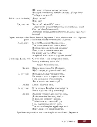 179
ВІДРОДЖЕННЯ
Ще, може, трішки є на них трутизни, –
В підкріпленні цьому я смерть знайду... (Цілує його)
Твої вуста ще теплі!..
1-й страж (за сценою) Де це, хлопче?
Веди нас!
Джульєтта Хтось іде!.. Мерщій! О щастя:
Тут рятівний кинджал! (Вихоплює кинджал Ромео з піхов)
Ось твої піхви! (Заколює себе)
Зостанься в них і дай мені умерти!.. (Падає на труп Ромео
і вмирає)
Стража знаходить тіла Паріса, Ромео і Джульєтти. У місті піднімається ґвалт. Городяни
разом із князем та Капулетті збираються на кладовищі.
Капулетті О небо! О дружино! Глянь сюди...
Таж наша доня вся спливає кров’ю!..
Він місцем помилився, цей кинджал!
Його оселя ось порожня висить
На поясі у мертвого Монтеккі,
А згубний ніж стирчить у грудях доньки!
Синьйора Капулетті О горе! Жах – мов похоронний дзвін,
Мене у домовину кличе він!
Входять Монтеккі та інші.
Князь Підвівся нині рано Ти, Монтеккі,
Щоб глянути, як рано ліг твій син!
Монтеккі Володарю, моя дружина вмерла...
Не винесла вона розлуки з сином
І от в могилу від журби зійшла.
Яке ж іще чека на мене горе?
Князь Глянь і побачиш сам!..
Монтеккі О ти, нечемо! Ти забув пристойність:
Раніш від батька ліг у домовину!
Князь Замкніть уста свої для скарг до часу,
Допоки ми подій не з’ясували, –
Їх джерело, вершину і кінець.
Тоді вождем я стану вашій тузі
І вам підпорою до смерті буду.
Тим часом підкоріть журбу терпінню:
Ведіть сюди осіб всіх підозрілих.
Брат Лоренцо розповідає присутнім історію кохання Ромео і Джульєтти.
 