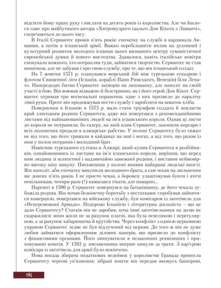 186
відсікти йому праву руку і вислати на десять років із королівства. Але чи йшло-
ся саме про майбутнього автора «Хитромудрого ідальго Дон Кіхота з Ламанчі»,
сперечаються до цього часу.
В Італії Сервантес провів п’ять років: спочатку на службі в кардинала Ак-
вавіви, а потім в іспанській армії. Важко перебільшити вплив на духовний і
культурний розвиток молодого іспанця цього визнаного центру гуманістичної
європейської думки й нового мистецтва. Здавалося, навіть італійське повітря
спонукало кожного, хто потрапляв туди, займатися творчістю. Сервантес не став
винятком, але не забував і про свою службу, про те, що він іспанський солдат.
На 7 жовтня 1571 р. планувався морський бій між турецькою ескадрою і
флотом Священної ліги (Іспанія, кораблі Папи Римського, Венеція) біля Лепа-
то. Напередодні битви Сервантес захворів на лихоманку, але наполіг на своїй
участі в бою. Він воював відважно й безстрашно, як і його герой Дон Кіхот. Сер-
вантес отримав три вогнепальні поранення, одне з них призвело до паралічу
лівої руки. Проте він продовжував нести службу і заробляти на шматок хліба.
Повернення в Іспанію в 1575 р. мало стати тріумфом солдата й покласти
край злигодням родини Сервантеса, адже він повертався з рекомендаційними
листами від найшанованіших людей на ім’я іспанського короля. Однак ці листи
до короля не потрапили, бо галеру, на якій плив Сервантес, захопили корсари і
всіх полонених продали в алжирське рабство. У полоні Сервантесу було тяжко
не від того, що його тримали в кайданах на шиї і ногах, а від того, що разом із
ним у полон потрапив і молодший брат.
Намісник турецького султана в Алжирі, який купив Сервантеса в розбійни-
ків, ознайомившись із листами на ім’я іспанського короля, вирішив, що перед
ним людина зі шляхетної і надзвичайно заможної родини, і виставив неймовір-
но високу ціну викупу. Письменник у полоні виявив найкращі людські якості.
Він наполіг, аби спочатку викупили молодшого брата, а сам чекав на звільнення
ще довгих п’ять років. І не просто чекав, а боровся: улаштовував бунти і втечі
невільникам, чотири рази (!) намагався тікати, але намарно...
Нарешті в 1580 р. Сервантес повернувся на батьківщину, де його чекала зу-
божіла родина. Він почав безкінечну боротьбу з нестатками: спробував зайняти-
ся комерцією, повертався на військову службу, був комісаром із заготівель для
«Непереможної Армади». Подорожі Іспанією і літературна діяльність – що це
дало Сервантесу? Статків він не заробив, хоча інші заготівельники на долю не
скаржилися: вони жили не за рахунок платні, яка була невеликою і нерегуляр-
ною, а за рахунок хабарництва й крутійства. Через конфлікт з однією церковною
управою Сервантес ледве не був відлучений від церкви. До того ж він не дуже
любив займатися оформленням ділових паперів, що призвело до конфлікту
з фінансовими органами. Його звинуватили в незаконних реквізиціях і при-
ховуванні коштів. У 1592 р. письменника вперше кинули за грати. З кар’єрою
комісара із заготівель для армії було покінчено.
Нова посада збирача податкових недоїмок у королівстві Гранада принесла
Сервантесу чергові ув’язнення: зібрані кошти він передав якомусь банкірові,
 
