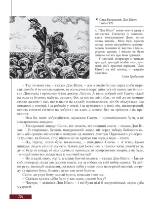 204
– Так то воно так, – сказав Дон Кіхот, – але я волів би оце зараз хліба окра-
єць, хоч би й не питльованого, та оселедчиків пару, аніж усі оті трави, що їх опи-
сав Діоскорід і прокоментував доктор Лагуна. А втім, добрий мій Санчо, сідай
на осла та будемо, мабуть, рушати. Бог за все на світі дбає, то чей же не помине
своєю ласкою і нас, що в нього на службі подвизаємось: він-бо піклується і за
комашок у повітрі, і за робаків у землі, і за пуголовків у воді, він, милосердний,
велить сонцеві світити на добрих і на злих, а дощеві йти на грішних і на пра-
ведних.
– Вам би, ваше добродійство, зауважив Санчо, – проповідником бути, а не
мандрованим лицарем.
– Мандровані лицарі, Санчо, все знають, все повинні знати, – сказав Дон Кі-
хот. – В старовину, бувало, мандрований лицар міг серед табору бойового ка-
зань або орацію виголосити незгірше од якогось доктора Паризького універси-
тету, отже, як бачиш, спис ніколи ще не притупляв пера, а перо – списа.
– Ну, гаразд, нехай буде по-вашому, – погодився Санчо. – А тепер їдьмо
швидше звідси нічлігу шукати, тільки дай Боже нам у такому місці заночувати,
де не буде ні ковдр, ні підкидачів, ні привидів, ні заворожених маврів, а як буде,
то нехай воно все западеться к чортовій матері!
– Не згадуй, сину, чорта, а краще Богові молись, – сказав Дон Кіхот. – Їдь же
собі попереду, куди сам здоров знаєш, а я за тобою, на твій вибір здаюся. Та дай-
но руку, полапай пальцями, скількох зубів у мене нема на верхній щелепі, спере-
ду і з правого боку, бо щось дуже там мені болить.
Санчо засунув йому пальці в рота, помацав і спитав:
– Скільки кутніх зубів було у вас, пане, з цього боку?
– Чотири, – відповів Дон Кіхот, – і всі були цілі й здоровісінькі, окрім зуба
мудрості.
Сава Бродський. Дон Кіхот.
1960–1970
«...“Дон Кіхот” запав мені в душу з
дитинства. Спочатку я захоплю-
вався ілюстраціями Доре, потім
почав читати... Мені було просто
шкода цього незграбного довготе-
лесого чоловіка із чистою і благо-
родною душею, і ніколи не було
смішно читати про його пригоди.
У світовій літературі є чимало
трагедій: трагедій особистості, тра-
гедій сім’ї, трагедій держави. “Дон
Кіхот”, на мій погляд, – трагедія
людства».
Сава Бродський
 