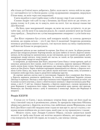 226
аби тільки до Севільї якось добратись. Дайте, коли маєте, чогось поїсти на доро-
гу і зоставайтеся тут із Богом разом з усіма мудрованими лицарями, мордувало
б їхню маму, як мене через них мордовано!
Санчо видобув із своєї торби шмат хліба й грудку сиру й дав хлопцеві.
Схопив Андрес той хліб та сир і, бачивши, що більш ніхто не дає нічого, по-
нурив голову та й узяв, як то кажуть, ноги на плечі. Але на відході сказав іще
Дон Кіхотові:
– На Бога, пане мандрований лицарю, як мене ще коли зустрінете, то не ря-
туйте вже, хоч би мене й на кавалки різали, бо з вашої допомоги мені ще більше
лиха прибуде... Западіться ви з усіма мандрованими лицарями і з усім їхнім код-
лом!
Дон Кіхот порвався був устати, щоб покарати нахабу, та хлопець дременув
шляхом, аж курява встала – хто б уже його й наздогнав! Андресова розповідь
непомалу розгнівала нашого гідальга, і всі мусили якось од сміху стримуватись,
щоб його ще більше не роздратувати.
Подорожні доїхали до вже знайомої їм корчми. Дон Кіхот ліг спати. За обідом розгово-
рилися про лицарські романи. Корчмар визнав, що дуже любить їх читати. Доротея занепо-
коїлася, як би корчмар не здонкіхотився, на що той відповів, що не такий він дурний, щоб у
мандровані лицарі шитися, тепер інший світ настав, не такий, як був давнішими часами,
коли тії преславні лицарі по землі блудили.
Із комірчини, де відпочивав Дон Кіхот, вискочив Санчо Панса і почав кричати, щоб усі
кинулися допомагати його панові, який б’ється з велетнем, ворогом принцеси Обізіяни і
навіть відтяв йому голову. Корчмар здогадався, що лицар порубав його міхи з вином і ки-
нувся на Дон Кіхота. Парох пообіцяв корчмареві відшкодувати всі збитки, а Доротея поті-
шила Санчо Пансу, що, якщо його пан дійсно відтяв велетневі голову, вона, вступивши у
володіння своїм царством, надасть джурі його найкраще царство.
До корчми завітала смутна пані із супутниками. Карденіо був у комірчині Дон Кіхота,
а Доротея вирішила допомогти прибульцям. За голосом у незнайомці Карденіо упізнав
Люсінду й скрикнув. Люсінда у свою чергу впізнала голос Карденіо й кинулася до нього, але
її ухопив за плечі супутник, у якого з обличчя впало запинало. І Доротея впізнала дона Фер-
нандо, а він її. У цей час з’явився Карденіо, а Доротея звернулася з палкою промовою до
дона Фернандо й зворушила його серце. Закохані переповіли один одному свої пригоди.
Виявилося, що Люсінда втекла з дому й заховалася в монастирі. Звідти дон Фернандо й
викрав її.
Розділ XXXVII
Слухав усе те Санчо, і жаль непомалу огортав йому душу: всі його надії на
титул високий танули й розвіювались димом, бо прекрасна королівна Обізіяна
обернулась раптом у Доротею, велетень став любісінько доном Фернандом, а пан
його Дон Кіхот спав собі твердим сном і гадки не мав про те, що тут сталось; з по-
нурим видом підійшов він до свого пана, який саме зо сну прокинувся, і сказав:
– Можете спати, пане Лицарю Сумного Образу, скільки заманеться вашій
милості: не треба вам більше ані велетня жадного вбивати, ані принцизні цар-
ства повертати, бо всій тій справі, як то кажуть, уже кінець і вінець.
 