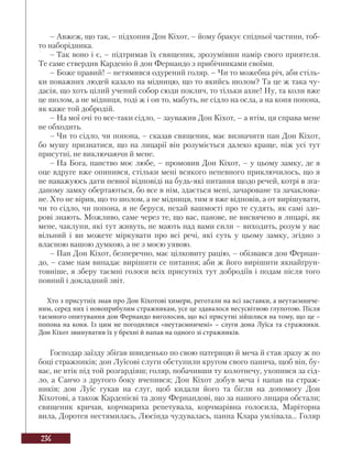 236
– Авжеж, що так, – підхопив Дон Кіхот, – йому бракує спідньої частини, тоб-
то наборідника.
– Так воно і є, – підтримав їх священик, зрозумівши намір свого приятеля.
Те саме ствердив Карденіо й дон Фернандо з прибічниками своїми.
– Боже правий! – нетямився одурений голяр. – Чи то можебна річ, аби стіль-
ки поважних людей казало на мідницю, що то якийсь шолом? Та це ж така чу-
дасія, що хоть цілий учений собор сюди поклич, то тільки ахне! Ну, та коли вже
це шолом, а не мідниця, тоді ж і он то, мабуть, не сідло на осла, а на коня попона,
як каже той добродій.
– На мої очі то все-таки сідло, – зауважив Дон Кіхот, – а втім, ця справа мене
не обходить.
– Чи то сідло, чи попона, – сказав священик, має визначити пан Дон Кіхот,
бо мушу признатися, що на лицарії він розуміється далеко краще, ніж усі тут
присутні, не виключаючи й мене.
– На Бога, панство моє любе, – промовив Дон Кіхот, – у цьому замку, де я
оце вдруге вже опинився, стільки мені всякого непевного приключилось, що я
не наважуюсь дати певної відповіді на будь-які питання щодо речей, котрі в зга-
даному замку обертаються, бо все в нім, здається мені, зачароване та зачаклова-
не. Хто не вірив, що то шолом, а не мідниця, тим я вже відповів, а от вирішувати,
чи то сідло, чи попона, я не беруся, нехай вашмості про те судять, як самі здо-
рові знають. Можливо, саме через те, що вас, панове, не висвячено в лицарі, як
мене, чаклуни, які тут живуть, не мають над вами сили – виходить, розум у вас
вільний і ви можете міркувати про всі речі, які суть у цьому замку, згідно з
власною вашою думкою, а не з моєю уявою.
– Пан Дон Кіхот, безперечно, має цілковиту рацію, – обізвався дон Фернан-
до, – саме нам випадає вирішити се питання; аби ж його вирішити якнайґрун-
товніше, я зберу таємні голоси всіх присутніх тут добродіїв і подам після того
повний і докладний звіт.
Хто з присутніх знав про Дон Кіхотові химери, реготали на всі заставки, а неутаємниче-
ним, серед них і новоприбулим стражникам, усе це здавалося несусвітною глупотою. Після
таємного опитування дон Фернандо виголосив, що всі присутні зійшлися на тому, що це –
попона на коня. Із цим не погодилися «неутаємничені» – слуги дона Луїса та стражники.
Дон Кіхот звинуватив їх у брехні й напав на одного зі стражників.
Господар заїзду збігав швиденько по свою патерицю й меча й став зразу ж по
боці стражників; дон Луїсові слуги обступили кругом свого панича, щоб він, бу-
ває, не втік під той розгардіяш; голяр, побачивши ту колотнечу, ухопився за сід-
ло, а Санчо з другого боку вчепився; Дон Кіхот добув меча і напав на страж-
ників; дон Луїс гукав на слуг, щоб кидали його та бігли на допомогу Дон
Кіхотові, а також Карденієві та дону Фернандові, що за нашого лицаря обстали;
священик кричав, корчмариха репетувала, корчмарівна голосила, Маріторна
вила, Доротея нестямилась, Люсінда чудувалась, панна Клара умлівала... Голяр
 