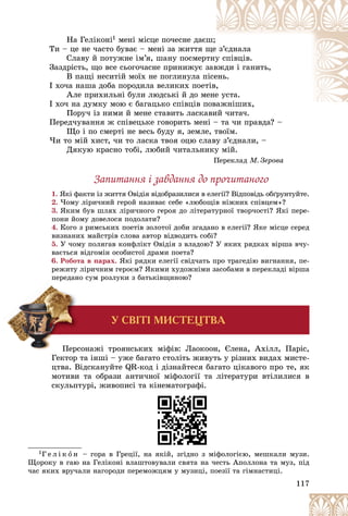 117
Íà Ãåëіêîíі1 ìåíі ìіñöå ïî÷åñíå äàєø;
Òè – öå íå ÷àñòî áóâàє – ìåíі çà æèòòÿ ù
ùå ç’єäíàëà
Ñëàâó é ïîòóæíå іì’ÿ, øàíó ïîñìåðòíó
ó ñïіâöіâ.
Çàçäðіñòü, ùî âñå ñüîãî÷àñíå ïðèíèæóє ç
çàâ
âæäè і ãàíèòü,
Â ïàùі íåñèòіé ìîїõ íå ïîãëèíóëà ï
ïіñå
åíü.
І õî÷à íàøà äîáà ïîðîäèëà âåëèêèõ ïîåò
òіâ,
,
Àëå ïðèõèëüíі áóëè ëþäñüêі é äî ìåíå
å óñòà.
І õî÷ íà äóìêó ìîþ є áàãàöüêî ñïіâöіâ ï
ïîâàæíіøèõ,
і
Ïîðó÷ іç íèìè é ìåíå ñòàâèòü ëàñêàâèé ÷èòà÷.
àâèé ÷èòà÷
Ïåðåä÷óâàííÿ æ ñïіâåöüêå ãîâîðèòü ìåíі – òà ÷è ïðàâäà? –
Ùî і ïî ñìåðòі íå âåñü áóäó ÿ, çåìëå, òâîїì.
×è òî ìіé õèñò, ÷è òî ëàñêà òâîÿ îöþ ñëàâó ç’єäíàëè, –
Äÿêóþ êðàñíî òîáі, ëþáèé ÷èòàëüíèêó ìіé.
Ïåðåêëàä Ì. Çåðîâà
Çàïèòàííÿ і çàâäàííÿ äî ïðî÷èòàíîãî
1. ßêі ôàêòè іç æèòòÿ Îâіäіÿ âіäîáðàçèëèñÿ â åëåãії? Âіäïîâіäü îáґðóíòóéòå.
2. ×îìó ëіðè÷íèé ãåðîé íàçèâàє ñåáå «ëþáîùіâ íіæíèõ ñïіâöåì»?
3. ßêèì áóâ øëÿõ ëіðè÷íîãî ãåðîÿ äî ëіòåðàòóðíîї òâîð÷îñòі? ßêі ïåðå-
ïîíè éîìó äîâåëîñÿ ïîäîëàòè?
4. Êîãî ç ðèìñüêèõ ïîåòіâ çîëîòîї äîáè çãàäàíî â åëåãії? ßêå ìіñöå ñåðåä
âèçíàíèõ ìàéñòðіâ ñëîâà àâòîð âіäâîäèòü ñîáі?
5. Ó ÷îìó ïîëÿãàâ êîíôëіêò Îâіäіÿ ç âëàäîþ? Ó ÿêèõ ðÿäêàõ âіðøà â÷ó-
âàєòüñÿ âіäãîìіí îñîáèñòîї äðàìè ïîåòà?
6. Ðîáîòà â ïàðàõ. ßêі ðÿäêè åëåãії ñâіä÷àòü ïðî òðàãåäіþ âèãíàííÿ, ïå-
ðåæèòó ëіðè÷íèì ãåðîєì? ßêèìè õóäîæíіìè çàñîáàìè â ïåðåêëàäі âіðøà
ïåðåäàíî ñóì ðîçëóêè ç áàòüêіâùèíîþ?
Ïåðñîíàæі òðîÿíñüêèõ ìіôіâ: Ëàîêîîí, Єëåíà, Àõіëë, Ïàðіñ,
Ãåêòîð òà іíøі – óæå áàãàòî ñòîëіòü æèâóòü ó ðіçíèõ âèäàõ ìèñòå-
öòâà. Âіäñêàíóéòå QR-êîä і äіçíàéòåñÿ áàãàòî öіêàâîãî ïðî òå, ÿê
ìîòèâè òà îáðàçè àíòè÷íîї ìіôîëîãії òà ëіòåðàòóðè âòіëèëèñÿ â
ñêóëüïòóðі, æèâîïèñі òà êіíåìàòîãðàôі.
1Ã å ë і ê î í – ãîðà â Ãðåöії, íà ÿêіé, çãіäíî ç ìіôîëîãієþ, ìåøêàëè ìóçè.
Ùîðîêó â ãàþ íà Ãåëіêîíі âëàøòîâóâàëè ñâÿòà íà ÷åñòü Àïîëëîíà òà ìóç, ïіä
÷àñ ÿêèõ âðó÷àëè íàãîðîäè ïåðåìîæöÿì ó ìóçèöі, ïîåçії òà ãіìíàñòèöі.
Ó ÑÂ²Ò² ÌÈÑÒÅÖÒÂÀ
 