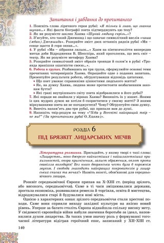 140
Çàïèòàííÿ і çàâäàííÿ äî ïðî÷èòàíîãî
1. è÷íîãî ãåðîÿ ðóáàї: «
ëіðè
Ïîÿñíіòü ñëîâà ë ß òіëüêè é çíàþ, ùî çíàííÿ
øóêàþ іîãðàôії ïîåòà ïіäòâåðäæóþòü öþ òåçó?
è á
…» ßêі ôàêòè
2. ëèê Õàÿìà
çàê
ßê âè ðîçóìієòå ç «Øóêàé ëþäèíó ñêðіçü…»?
3. Äæåìøèä і ùî îçíà÷àє ñèìâîëі÷íèé âèñëіâ «
èé
Ç’ÿñóéòå, õòî òàê ÷àøà
(æáàí) Äæåìøèäà Ðîçêðèéòå çìіñò äâîõ îñòàííіõ ðÿäêіâ ðóáàї «Ìè –
». Ð
»
åàí…».
ñîíöå ùàñòÿ é ãîðÿ îê
ñîíöå ùàñòÿ é ãîðÿ
4. Ó ðóáàї «Ìè – çіáðàííÿ ëÿëüîê…» Õàÿì íà ïіâòèñÿ÷îëіòòÿ âèïåðåäèâ
Ó ðóáàї «Ìè – çіáðà
ìèòöÿ äîáè Âіäðîäæåííÿ Â. Øåêñïіðà, ÿêèé ïðîãîëîñèâ, ùî âåñü ñâіò –
òåàòð. ßê âè ðîçóìієòå ìåòàôîðó Õàÿìà?
5. Ðîçêðèéòå ñèìâîëі÷íèé çìіñò îáðàçіâ òðîÿíäè é ñîëîâ’ÿ â ðóáàї «Òðî-
ÿíäà âðàíіøíÿ îøàòíіñòþ ñâîєþ…».
6. Ðîáîòà â ãðóïàõ. Ðîçáèâøèñü íà òðè ãðóïè, ñôîðìóëþéòå îñíîâíі òåìè
ïðî÷èòàíèõ ÷îòèðèâіðøіâ Õàÿìà. Îïðàöþéòå îäíå ç ïîäàíèõ çàïèòàíü.
Ïðåçåíòóéòå ðåçóëüòàòè ðîáîòè, îáґðóíòóâàâøè âіäïîâіäü öèòàòàìè.
 Ùî ïîåò óâàæàє ñïðàâæíіìè öіííîñòÿìè ëþäñüêîãî æèòòÿ?
 ßê, íà äóìêó Õàÿìà, ëþäèíà ìîæå ïðîòèñòîÿòè íåçáàãíåííèì çàêî-
íàì áóòòÿ?
 ßêі ãðàíі âíóòðіøíüîãî ñâіòó ïîåòà âіäîáðàçèëèñÿ â éîãî ðóáàї?
7. ßêі ïîðàäè âè çíàéøëè ó âіðøàõ Õàÿìà? Âèïèøіòü їõ ó çîøèò. ßêèìè
іç öèõ ìóäðèõ äóìîê âè õîòіëè á ñêîðèñòàòèñÿ ó ñâîєìó æèòòі? Ç ÿêèìè
ìіðêóâàííÿìè ïîåòà âè íå ïîãîäæóєòåñÿ? ×îìó? Îáґðóíòóéòå ñâîþ äóìêó.
8. Âèâ÷іòü íàïàì’ÿòü äâà-òðè ðóáàї, ùî ïðèïàëè âàì äî äóøі.
9. Íàïèøіòü òâіð-ðîçäóì íà òåìó «“Õіáà ó Âñåñâіòі íàéêðàùèé òâіð –
íå ìè?” (Çà ïðî÷èòàíèìè ðóáàї Î. Õàÿìà)».
ÐÎÇÄ²Ë 6
Ï²Ä ÁÐßÇÊ²Ò ËÈÖÀÐÑÜÊÈÕ ÌÅ×²Â
Ëіòåðàòóðíà ðîçìèíêà. Ïðèãàäàéòå, ó ÿêîìó òâîðі є òàêі ñëîâà:
«Ëèöàðñòâî… âîíî äæåðåëî íàé÷èñòіøèõ і íàéøëÿõåòíіøèõ ïðè-
õèëüíîñòåé, îïîðà ïðèãíі÷åíèì, çàõèñò îáðàæåíèì, îïëîò ïðîòè
ñâàâіëëÿ âîëîäàðіâ! Áåç íüîãî äâîðÿíñüêà ÷åñòü áóëà á ïîðîæíіì
çâóêîì. І ñâîáîäà çíàõîäèòü íàéêðàùèõ ïîêðîâèòåëіâ ó ëèöàð-
ñüêèõ ñïèñàõ òà ìå÷àõ!» Íàçâіòü ÿêîñòі, îáîâ’ÿçêîâі äëÿ ñåðåäíüî-
âі÷íîãî ëèöàðÿ.
Ðîçêâіò ñåðåäíüîâі÷íîї Єâðîïè ïðèïàâ íà X–XIII ñò. (ïåðіîä çðіëîãî,
àáî âèñîêîãî, ñåðåäíüîâі÷÷ÿ). Ñàìå â òі ÷àñè çìіöíþâàëèñÿ äåðæàâè,
çðîñòàëà åêîíîìіêà, ðîçâèâàëèñÿ ðåìåñëà é òîðãіâëÿ, îñâіòà é ìèñòåöòâà,
âіäðîäæóâàëèñÿ ñòàðі é áóäóâàëèñÿ íîâі ìіñòà.
Îäíієþ ç õàðàêòåðíèõ îçíàê çðіëîãî ñåðåäíüîâі÷÷ÿ ñòàëè õðåñòîâі ïî-
õîäè. Ñàìå âîíè ñïðèÿëè âèõîäó çàõіäíîї êóëüòóðè íà ÿêіñíî íîâèé
ðіâåíü. Óïåðøå çà áàãàòî ñòîëіòü Єâðîïà âіäíàéøëà ñïіëüíó âèñîêó ìåòó.
Ó ñâіäîìîñòі єâðîïåéöіâ âіéíè íàáóëè çíà÷åííÿ áîðîòüáè çà іäåàë, íàïîâ-
íèëèñÿ äóõîì ëèöàðñòâà. Çà òàêèõ óìîâ çíà÷íó ðîëü ó ôîðìóâàííі òîãî-
÷àñíîї ëіòåðàòóðè âіäіãðàâ ãåðîї÷íèé åïîñ, çàïèñàíèé ó ÕІІ–ÕІІІ ñò.
 
