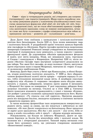 157
Ëіòåðàòóðîçíàâ÷à äîâіäêà
Ñîíåò – âіðø іç ÷îòèðíàäöÿòè ðÿäêіâ, ÿêі óòâîðþþòü äâà êàòðåíè
(÷îòèðèâіðøі) і äâà òåðöåòè (òðèâіðøі). Æàíð ñîíåòà ïåðåäáà÷àє ïåâ-
íó ñõåìó ðèìóâàííÿ ðÿäêіâ: ó êëàñè÷íîìó (іòàëіéñüêîìó) ñîíåòі òàêà
ñõåìà âèçíà÷àєòüñÿ ôîðìóëîþ abab abab cdc dcd (àáî cde cde). Іñíó-
âàëè é äîäàòêîâі (òàêі, ùî íå ñòàëè îáîâ’ÿçêîâèìè) ïðàâèëà: ñòðîôè
ñëіä çàêіí÷óâàòè êðàïêàìè; ñëîâà íå ïîâèííі ïîâòîðþâàòèñÿ, îñòàí-
íє ñëîâî ìàє áóòè «êëþ÷îâèì»; ñòðîôè ñïіââіäíîñÿòüñÿ ìіæ ñîáîþ çà
ïðèíöèïîì: çàâ’ÿçêà – ðîçâèòîê äії – êóëüìіíàöіÿ – ðîçâ’ÿçêà.
Äîëÿ Äàíòå òіñíî ïîâ’ÿçàíà ç ãðîìàäñüêèì і ñóñïіëüíî-ïîëіòè÷íèì
æèòòÿì éîãî áàòüêіâùèíè. Іòàëіÿ XIII ñò. áóëà ïîëåì íåâïèííèõ ÷âàð
і ïîëіòè÷íèõ áàòàëіé. Ó ðîçäðîáëåíіé êðàїíі òî÷èëàñÿ çàïåêëà áîðîòüáà
ìіæ ãâåëüôàìè òà ãіáåëіíàìè. Ïàðòіÿ ãâåëüôіâ ïðîòèñòîÿëà íàìàãàííÿì
іìïåðàòîðіâ Ñâÿùåííîї Ðèìñüêîї іìïåðії óòâåðäèòèñÿ íà Àïåííіíñüêîìó
ïіâîñòðîâі é ïіäòðèìóâàëà ïàïó ðèìñüêîãî, à òàêîæ êîðîëіâ і ïðèíöіâ
ôðàíöóçüêîї êðîâі. Äî óãðóïîâàííÿ ãіáåëіíіâ ïðèєäíóâàëèñÿ ôåîäàëè
é íàâіòü öіëі ìіñòà (çîêðåìà, Ïіçà), ÿêі íåíàâèäіëè ïàïó, òîðãóâàëè
çі Ñõîäîì і êîíêóðóâàëè ç Ôëîðåíöієþ. Íàïðèêіíöі XIII ñò. ïіñëÿ ïî-
ðàçêè ãіáåëіíіâ ãâåëüôè ÷åðåç âíóòðіøíі ñóïåðå÷íîñòі ðîçäіëèëèñÿ íà
äâà òàáîðè. Òàê çâàíі áіëі ãâåëüôè, äî ÿêèõ íàëåæàâ і Äàíòå, âèñòóïèëè
ïðîòè âòðó÷àííÿ ïàïè â ñïðàâè Ôëîðåíöії, òèì÷àñîì ÿê «÷îðíі» é íàäà-
ëі çàëèøàëèñÿ ïðèáі÷íèêàìè Ðèìà.
Çàìîëîäó Äàíòå áåðå ó÷àñòü ó áèòâі ïðè Êàìïàëüäіíî, â îáëîçі Êàïðî-
íè, çãîäîì ðîçïî÷èíàє ïîëіòè÷íó äіÿëüíіñòü. Ó 1300 ð. éîãî îáèðàþòü
÷ëåíîì ôëîðåíòіéñüêîї êîëåãії øåñòè ïðіîðіâ – «ïðіîðîì ïîðÿäêó é ñëî-
âà», òîáòî î÷іëüíèêîì âèêîíàâ÷îї âëàäè ìіñòà. À íåçàáàðîì óíàñëіäîê
êîíôëіêòó ìіæ «áіëèìè» é «÷îðíèìè» ãâåëüôàìè ïîåòà îáëóäíî çâèíó-
âà÷óþòü ó ïіäêóïі, õàáàðíèöòâі, іíòðèãàõ ïðîòè öåðêâè é âèãàíÿþòü
ç Ôëîðåíöії áåç ïðàâà íà ïîâåðíåííÿ. Ó ðàçі ïîðóøåííÿ çàáîðîíè éîìó
çàãðîæóє ñïàëåííÿ íà âîãíèùі. Ñòàëîñÿ öå â ñі÷íі 1302 ð. Ñïî÷àòêó
Äàíòå íàìàãàâñÿ âіäíîâèòè ñïðàâåäëèâіñòü ó ñîþçі ç іíøèìè «áіëèìè»,
àëå ðîçáðàò і ðîçïóñòà êîëèøíіõ îäíîäóìöіâ âіäøòîâõíóëè éîãî. Âіäòàê
ìèòåöü âèðіøóє: «Òè ñòàíåø ñàì ñîáі ïàðòієþ». Ïðîòÿãîì äâàäöÿòè
ðîêіâ âіí ìàíäðóâàâ Іòàëієþ, çíàõîäÿ÷è ïіäòðèìêó â îñâі÷åíèõ ìàãíàòіâ
і ïðàâèòåëіâ îêðåìèõ ìіñò.
Іç ÷àñîì âåëèêîìó ôëîðåíòіéöþ òàêè çàïðîïîíóâàëè ïîâåðíóòèñÿ äî
ðіäíîãî ìіñòà, îäíàê çà óìîâè, ùî âіí ïîêàєòüñÿ і âèáà÷èòüñÿ çà ñâîї
ïîìèëêè. «Íå òàê Äàíòå ïîâåðíåòüñÿ íà áàòüêіâùèíó. Âàøå ïðîùåííÿ
íå âàðòå öüîãî ïðèíèæåííÿ. Ìіé äàõ і ìіé çàõèñò – ìîÿ ÷åñòü. Õіáà íå
ìîæó ÿ âñþäè ñïîãëÿäàòè íåáî é çіðêè?» – îáóðåíî âіäïîâіâ âèãíàíåöü.
Óñâіäîìëþþ÷è, ùî áіëüøå íå ïîáà÷èòü Ôëîðåíöії, Äàíòå íå ïðè-
ïèíÿâ áîðîòèñÿ çà Іòàëіþ áåç ìіæóñîáíèõ âіéí і ïàïñüêîї âëàäè. Íå
ïîëèøèâ âіí і ëіòåðàòóðíîї äіÿëüíîñòі. Òÿæêèé ïåðіîä âèãíàííÿ ñòàâ
÷àñîì éîãî äóõîâíîãî çëåòó, ùî óâіí÷àâñÿ ñòâîðåííÿì çíàìåíèòîї
«Áîæåñòâåííîї êîìåäії».
 