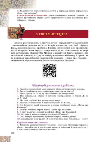 160
7. õóäîæíіõ çàñîáіâ ó ïåðåêëàäі ñîíåòà ïåðåäàíî ðà-
èõ
Çà äîïîìîãîþ ÿê
?
äіñòü і ñóì êîõàííÿ
8. Ôіëîëîãі÷íèé ìàéñòåð-êëàñ. Äàéòå âèçíà÷åííÿ ïîíÿòòÿ «ñîíåò». Íà
ðøà Äàíòå ñôîðìóëþéòå çàêîíè êëàñè÷íîãî (іòà-
âіð
îñíîâі ïðî÷èòàíîãî
ëіéñüêîãî) ñîíåòà.
Ó ÑÂ²Ò² ÌÈÑÒÅÖÒÂÀ
Øèðîêî ðîçãîðíóâøèñü ó ïðîñòîðі é ÷àñі, ñåðåäíüîâі÷÷ÿ âіäçíà÷èëîñÿ
і íàäçâè÷àéíèì ðîçâîєì âèäіâ òà æàíðіâ ìèñòåöòâà, òåì, іäåé, îáðàçіâ,
ôîðì, õóäîæíіõ çàñîáіâ, ïðèéîìіâ. І íàâіòü êîëè ñåðåäíі âіêè ïðîìèíóëè,
ìèòöі íàñòóïíèõ åïîõ íåðіäêî ïîâåðòàëèñÿ äî íèõ çà ñþæåòàìè òà òâîð-
÷èì íàòõíåííÿì. Âіäñêàíóéòå QR-êîä і äіçíàéòåñÿ áàãàòî öіêàâîãî ïðî
êèòàéñüêèé æèâîïèñ, ñõіäíó òà çàõіäíó êíèæêîâó ìіíіàòþðó é ïðî òå, ÿê
íà ïîëîòíàõ єâðîïåéñüêèõ õóäîæíèêіâ îæèâàëà «Ïіñíÿ ïðî Ðîëàíäà»,
óòіëþâàëèñÿ îáðàçè âåëèêîãî Äàíòå òà ïðåêðàñíîї Áåàòðі÷å.
Ïіäñóìêîâі çàïèòàííÿ і çàâäàííÿ
Ïіäñóìêîâі çàïèòàííÿ і çàâäàííÿ
1.
2. ßêèõ êèòàéñüêèõ ïîåòіâ äîáè ñåðåäíüîâі÷÷ÿ âè çíàєòå?
3. ×îìó ëіðèêó Ëі Áî òà Äó Ôó íàçèâàþòü ôіëîñîôñüêîþ?
4. ßêі íàöіîíàëüíі îáðàçè é ñèìâîëè âіäîáðàçèëèñÿ â ëіðèöі Ëі Áî
òà Äó Ôó?
5. Ùî òàêå «ðóáàї»? Õòî óñëàâèâ öåé æàíð?
6. Óêàæіòü îñíîâíі òåìè é ìîòèâè òâîð÷îñòі Î. Õàÿìà.
7. ßêі іñòîðè÷íі ïîäії ïîêëàäåíî â îñíîâó ãåðîї÷íîãî åïîñó «Ïіñíÿ ïðî
Ðîëàíäà»?
8. Íàçâіòü ãîëîâíèõ ãåðîїâ ïîåìè «Ïіñíÿ ïðî Ðîëàíäà».
9. Ó ÷îìó ïîëÿãàє îñíîâíèé êîíôëіêò «Ïіñíі ïðî Ðîëàíäà»?
10. ßêі ðèñè є âèçíà÷àëüíèìè â õàðàêòåðі Ðîëàíäà?
11. ßêі íàñòðîї ïðèòàìàííі ëіðè÷íîìó ãåðîþ ñîíåòіâ Äàíòå?
12. Äîâåäіòü, ùî âіðø Äàíòå «Â ñâîїõ î÷àõ âîíà íåñå Êîõàííÿ…» – ñîíåò.
Êëóá êîìïåòåíòíèõ ÷èòà÷іâ
1. Çàïîâíіòü óçàãàëüíþâàëüíó òàáëèöþ «Ïàíîðàìà ëіòåðàòóðè ñåðåäíüî-
âі÷÷ÿ», óêàæіòü, ùî â ïðî÷èòàíèõ òâîðàõ є îçíàêàìè іñòîðè÷íîãî ÷àñó,
à ùî – çàãàëüíîëþäñüêèìè öіííîñòÿìè.
 