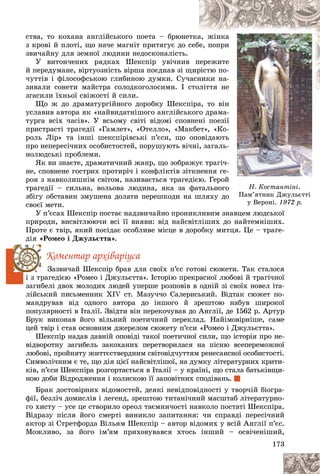 173
Í. Êîñòàíòіíі.
Ïàì’ÿòíèê Äæóëüєòòі
ó Âåðîíі.
ó Âåðîíі. 1972 ð.
1972 ð.
ñòâà, òî êîõàíà àíãëіéñüêîãî ïîåòà – áðþíåò
òêà
à, æіíêà
à
ç êðîâі é ïëîòі, ùî íà÷å ìàãíіò ïðèòÿãóє äî ñ
ñåáå, ïîïðè
è
çâè÷àéíó äëÿ çåìíîї ëþäèíè íåäîñêîíàëіñòü.
Ó âèòîí÷åíèõ ðÿäêàõ Øåêñïіð óâі÷íèâ ï
ïåðåæèòå
å
é ïåðåäóìàíå, âіðòóîçíіñòü âіðøà ïîєäíàâ çі ù
ùèð
ðіñòþ ïî-
-
÷óòòіâ і ôіëîñîôñüêîþ ãëèáèíîþ äóìêè. Ñó÷
÷àñí
íèêè íà-
-
çèâàëè ñîíåòè ìàéñòðà ñîëîäêîãîëîñèìè. І ñ
ñòîëіòòÿ íå
ëіòòÿ íå
å
çãàñèëè їõíüîї ñâіæîñòі é ñèëè.
Ùî æ äî äðàìàòóðãіéíîãî äîðîáêó Øåêñïіðà, òî âіí
í
óñëàâèâ àâòîðà ÿê «íàéâèäàòíіøîãî àíãëіéñüêîãî äðàìà-
-
òóðãà âñіõ ÷àñіâ». Ó âñüîìó ñâіòі âіäîìі ñïîâíåíі ïîåçії
ї
ïðèñòðàñòі òðàãåäії «Ãàìëåò», «Îòåëëî», «Ìàêáåò», «Êî-
-
ðîëü Ëіð» òà іíøі øåêñïіðіâñüêі ï’єñè, ùî îïîâіäàþòü
ü
ïðî íåïåðåñі÷íèõ îñîáèñòîñòåé, ïîðóøóþòü âі÷íі, çàãàëü-
-
íîëþäñüêі ïðîáëåìè.
ßê âè çíàєòå, äðàìàòè÷íèé æàíð, ùî çîáðàæóє òðàãі÷-
-
íå, ñïîâíåíå ãîñòðèõ ïðîòèðі÷ і êîíôëіêòіâ çіòêíåííÿ ãå-
-
ðîÿ ç íàâêîëèøíіì ñâіòîì, íàçèâàєòüñÿ òðàãåäієþ. Ãåðîé
é
òðàãåäії – ñèëüíà, âîëüîâà ëþäèíà, ÿêà çà ôàòàëüíîãî
î
çáіãó îáñòàâèí çìóøåíà äîëàòè ïåðåøêîäè íà øëÿõó äî
î
ñâîєї ìåòè.
Ó ï’єñàõ Øåêñïіð ïîñòàє íàäçâè÷àéíî ïðîíèêëèâèì çíàâöåì ëþäñüêîї
íàâöåì ëþäñüêîї
ïðèðîäè, âèñâіòëþþ÷è âñі її âèÿâè: âіä íàéñâіòëіøèõ äî íàéòåìíіøèõ.
Ïðîòå є òâіð, ÿêèé ïîñіäàє îñîáëèâå ìіñöå â äîðîáêó ìèòöÿ. Öå – òðàãå-
äіÿ «Ðîìåî і Äæóëüєòòà».
Êîìåíòàð àðõіâàðіóñà
Çàçâè÷àé Øåêñïіð áðàâ äëÿ ñâîїõ ï’єñ ãîòîâі ñþæåòè. Òàê ñòàëîñÿ
і ç òðàãåäієþ «Ðîìåî і Äæóëüєòòà». Іñòîðіþ ïðåêðàñíîї ëþáîâі é òðàãі÷íîї
çàãèáåëі äâîõ ìîëîäèõ ëþäåé óïåðøå ðîçïîâіâ â îäíіé çі ñâîїõ íîâåë іòà-
ëіéñüêèé ïèñüìåííèê XIV ñò. Ìàçó÷÷î Ñàëåðíñüêèé. Âіäòàê ñþæåò ïî-
ìàíäðóâàâ âіä îäíîãî àâòîðà äî іíøîãî é çðåøòîþ íàáóâ øèðîêîї
ïîïóëÿðíîñòі â Іòàëії. Çâіäòè âіí ïåðåêî÷óâàâ äî Àíãëії, äå 1562 ð. Àðòóð
Áðóê âèêîíàâ éîãî âіëüíèé ïîåòè÷íèé ïåðåêëàä. Íàéіìîâіðíіøå, ñàìå
öåé òâіð і ñòàâ îñíîâíèì äæåðåëîì ñþæåòó ï’єñè «Ðîìåî і Äæóëüєòòà».
Øåêñïіð íàäàâ äàâíіé îïîâіäі òàêîї ïîåòè÷íîї ñèëè, ùî іñòîðіÿ ïðî íå-
âіäâîðîòíó çàãèáåëü çàêîõàíèõ ïåðåòâîðèëàñÿ íà ïіñíþ âñåïåðåìîæíîї
ëþáîâі, ïðîéíÿòó æèòòєñòâåðäíèì ñâіòîâіä÷óòòÿì ðåíåñàíñíîї îñîáèñòîñòі.
Ñèìâîëі÷íèì є òå, ùî äіÿ öієї íàéñâіòëіøîї, íà äóìêó ëіòåðàòóðíèõ êðèòè-
êіâ, ï’єñè Øåêñïіðà ðîçãîðòàєòüñÿ â Іòàëії – ó êðàїíі, ùî ñòàëà áàòüêіâùè-
íîþ äîáè Âіäðîäæåííÿ і êîëèñêîþ її çàïîâіòíèõ ñïîäіâàíü.
Áðàê äîñòîâіðíèõ âіäîìîñòåé, äåÿêі íåâіäïîâіäíîñòі ó òâîð÷іé áіîãðà-
ôії, áåçëі÷ äîìèñëіâ і ëåãåíä, çðåøòîþ òèòàíі÷íèé ìàñøòàá ëіòåðàòóðíî-
ãî õèñòó – óñå öå ñòâîðèëî îðåîë òàєìíè÷îñòі íàâêîëî ïîñòàòі Øåêñïіðà.
Âіäðàçó ïіñëÿ éîãî ñìåðòі âèíèêëî çàïèòàííÿ: ÷è ñïðàâäі ïåðåñі÷íèé
àêòîð çі Ñòðåòôîðäà Âіëüÿì Øåêñïіð – àâòîð âіäîìèõ ó âñіé Àíãëії ï’єñ.
Ìîæëèâî, çà éîãî іì’ÿì ïðèõîâóâàâñÿ õòîñü іíøèé – îñâі÷åíіøèé,
 