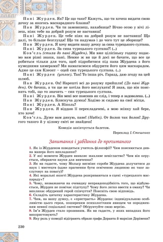 230
Öå ùî òàêå? Êàæóòü, ùî òè õî÷åø âèäàòè ñâîþ
ê? Ö
Ï à í і Æ ó ð ä å í. ßê
äíîãî áëàçíÿ?
ðàä
äî÷êó çà ÿêîãîñü ìàñêàð
çàìîâêíåø, íàõàáíèöå? Âі÷íî îñîþ ó âі÷і ëі-
òè
Ï à í Æ ó ð ä å í. ×è
ðîçóì íå íàñòàâèø!
é ð
çåø, íіÿê òåáå íà äîáðèé
òåáå íіÿê íà äîáðèé ðîçóì íå íàñòàâèø! Ùî
å ò
Ï à í і Æ ó ð ä å í. Ö
Ùî òè íàäóìàâ і äî ÷îãî òóò öå çáîðèùå?
äÿ!
äàëі, òî áіëüøå áåçãëóçä
ó âèäàòè íàøó äî÷êó çà ñèíà òóðåöüêîãî ñóëòàíà.
Ï à í Æ ó ð ä å í. ß õî÷ó
Ï à í Æ ó ð ä å í. ß õî
èíà òóðåöüêîãî ñóëòàíà?!
Ï à í і Æ ó ð ä å í. Çà ñè (…)
Ê î â ’є ë ü (ñòèõà äî ïàíі Æóðäåí). Ìè âæå öіëіñіíüêó ãîäèíó ïîäàє-
ìî âàì ðіçíі çíàêè, ïàíі. Íåâæå æ âè ùå é äîñі íå áà÷èòå, ùî âñå öå
ðîáèòüñÿ òіëüêè äëÿ òîãî, ùîá ïіäðîáèòèñÿ ïіä ïàíà Æóðäåíà ç éîãî
êóìåäíèìè õèìåðàìè? Ìè íàìàãàєìîñÿ îáäóðèòè éîãî öèì ìàñêàðàäîì.
Àäæå öå ñàì Êëåîíò – îöåé ñèí òóðåöüêîãî ñóëòàíà. (…)
Ï à í і Æ ó ð ä å í (óãîëîñ). Òàê! Òî іíøà ðі÷. Ãàðàçä, äàþ çãîäó íà öåé
øëþá.
Ï à í Æ ó ð ä å í. Îõ! Íàðåøòі âñі äî ðîçóìó ïðèéøëè! (Äî ïàíі Æóð-
äåí). Îò áà÷èø, à òè ùå íå õîòіëà éîãî âèñëóõàòè! ß çíàâ, ùî âіí ïîÿñ-
íèòü òîáі, ùî òî çíà÷èòü – ñèí òóðåöüêîãî ñóëòàíà.
Ï à í і Æ ó ð ä å í. Âіí ìåíі âñå ïîÿñíèâ ÿê ñëіä, і òåïåð ÿ çàäîâîëåíà. (…)
Ï à í Æ ó ð ä å í. Áëèñêó÷à äóìêà! Õîäіìî æ ñÿäüìî íà ñâîї ìіñöÿ.
Ï à í і Æ ó ð ä å í. À Íіêîëü?
Ï à í Æ ó ð ä å í. ß âіääàþ її ïåðåêëàäà÷åâі, à ìîþ æіíêó õàé áåðå,
õòî õî÷å!
Ê î â ’є ë ü. Äóæå âàì äÿêóþ, ïàíå! (Íàáіê). Îò éîëîï òàê éîëîï! Äðó-
ãîãî òàêîãî é ó öіëîìó ñâіòі íå çíàéäåø!
Êîìåäіÿ çàêіí÷óєòüñÿ áàëåòîì.
Ïåðåêëàä І. Ñòåøåíêî
Çàïèòàííÿ і çàâäàííÿ äî ïðî÷èòàíîãî
1. ßê іç Æóðäåíîì ïîâîäèòüñÿ ó÷èòåëü ôіëîñîôії? ×èì ïîÿñíþєòüñÿ äèâ-
íà ìàíåðà éîãî âèêëàäàííÿ?
2. Ó ÿêі ìîìåíòè Æóðäåí âèÿâëÿє æàõëèâå íåâіãëàñòâî? ×èì âіí êåðó-
єòüñÿ, îáèðàþ÷è íàóêè äëÿ âèâ÷åííÿ?
3. ßê âè ãàäàєòå, ÷îìó Ìîëüєð âèñìіþє ñïðîáè Æóðäåíà äîëó÷èòèñÿ äî
íàóê і ìèñòåöòâ (àäæå ïðàãíåííÿ áóòè îñâі÷åíîþ ëþäèíîþ ÿê òàêå çà-
ñëóãîâóє íà ïîâàãó)?
4. ßêі ìîðàëüíі ÿêîñòі Æóðäåíà ðîçêðèâàþòüñÿ â ñöåíі «òóðåöüêîãî ìàñ-
êàðàäó»?
5. ×îìó, íåçâàæàþ÷è íà î÷åâèäíó íåïðàâäîïîäіáíіñòü òîãî, ùî âіäáóâà-
єòüñÿ, Æóðäåí íå ïîìі÷àє ïіäñòóïó? ×îìó éîãî ëåãêî ââåñòè â îìàíó? ×è
âèêëèêàє îáäóðåíèé ãåðîé ñïіâ÷óòòÿ? Ïîÿñíіòü ñâîþ âіäïîâіäü.
6. Ñêëàäіòü öèòàòíó õàðàêòåðèñòèêó Æóðäåíà.
7. ×èì, íà âàøó äóìêó, є «ïðèñòðàñòü» Æóðäåíà: іíäèâіäóàëüíîþ îñîá-
ëèâіñòþ öüîãî ãåðîÿ, ïîøèðåíèì ïñèõîëîãі÷íèì ÿâèùåì ÷è ïîðîäæåí-
íÿì ïåâíîї ñîöіàëüíîї ñèñòåìè? Îáґðóíòóéòå ñâîþ âåðñіþ.
8. Іì’ÿ Æóðäåí ñòàëî ïðîçèâíèì. ßê âè ãàäàєòå, ó ÿêèõ âèïàäêàõ éîãî
âèêîðèñòîâóþòü?
9. ßêó ðîëü ó êîìåäії âіäіãðàþòü îáðàçè ãðàôà Äîðàíòà é ìàðêіçè Äîðіìåíè?
 