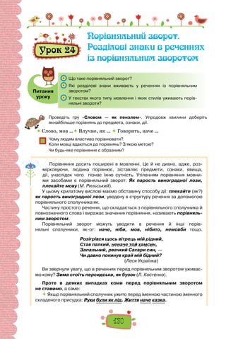 130
Урок 24
Порівняльний зворот.
Розділові знаки в реченнях
із порівняльним зворотом
Питання
уроку
	 Що таке порівняльний зворот?
	 Які розділові знаки вживають у реченнях із порівняльним
зворотом?
	 У текстах якого типу мовлення і яких стилів уживають порів-
няльні звороти?
Проведіть гру «Словом — як пензлем». Упродовж хвилини доберіть
якнайбільше порівнянь до предмета, ознаки, дії.
 Слово, мов … Влучне, як …  Говорить, наче …
Чому людям властиво порівнювати?
Коли мовці вдаються до порівнянь? З якою метою?
Чи будь-яке порівняння є образним?
Порівняння досить поширені в мовленні. Це й не дивно, адже, роз-
мірковуючи, людина порівнює, зіставляє предмети, ознаки, явища,
дії, унаслідок чого пізнає їхню сутність. Утіленням порівняння мовни-
ми засобами є порівняльний зворот: Як парость виноградної лози,
плекайте мову (М. Рильський).
У цьому крилатому вислові маємо обставину способу дії: плекайте (як?)
як парость виноградної лози, уведену в структуру речення за допомогою
порівняльного сполучника як.
Частину простого речення, що складається з порівняльного сполучника й
повнозначного слова і виражає значення порівняння, називають порівняль-
ним зворотом.
Порівняльний зворот можуть уводити в речення й інші порів-
няльні сполучники, як-от: наче, ніби, мов, нібито, немовби тощо.
Розігрівся щось вітрець мій рідний,
Став палкий, неначе той хамсин,
Запальний, рвачкий Сахари син, —
Чи давно покинув край мій бідний?
(Леся Українка)
Ви звернули увагу, що в реченнях перед порівняльним зворотом уживає-
мо кому? Зима стоїть персидська, як бузок (Л. Костенко).
Проте в деяких випадках коми перед порівняльним зворотом
не ставимо, а саме:
 Якщо порівняльний сполучник ужито перед іменною частиною іменного
складеного присудка: Руки були як лід. Життя наче казка.
 