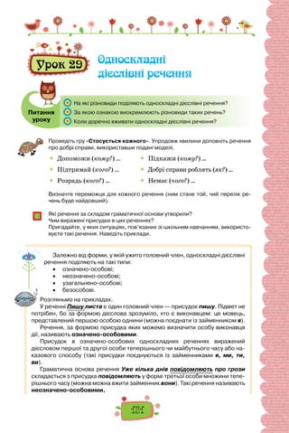 151
Урок 29 Односкладні
дієслівні речення
Питання
уроку
	 На які різновиди поділяють односкладні дієслівні речення?
	 За якою ознакою виокремлюють різновиди таких речень?
	 Коли доречно вживати односкладні дієслівні речення?
Проведіть гру «Стосується кожного». Упродовж хвилини доповніть речення
про добрі справи, використавши подані моделі.
 	Допоможи (кому?) …
 	Підтримай (кого?) …
 	Розрадь (кого?) …
 Підкажи (кому?) …
 Добрі справи роблять (як?) …
 Немає (чого?) …
Визначте переможця для кожного речення (ним стане той, чий перелік ре-
чень буде найдовший).
Які речення за складом граматичної основи утворили?
Чим виражені присудки в цих реченнях?
Пригадайте, у яких ситуаціях, пов’язаних зі шкільним навчанням, використо-
вуєте такі речення. Наведіть приклади.
Залежно від форми, у якій ужито головний член, односкладні дієслівні
речення поділяють на такі типи:
•	 означено-особові;
•	 неозначено-особові;
•	 узагальнено-особові;
•	 безособові.
Розгляньмо на прикладах.
У реченні Пишу листа є один головний член — присудок пишу. Підмет не
потрібен, бо за формою дієслова зрозуміло, хто є виконавцем: це мовець,
представлений першою особою однини (можна поєднати із займенником я).
Речення, за формою присудка яких можемо визначити особу виконавця
дії, називають означено-особовими.
Присудок в означено-особових односкладних реченнях виражений
дієсловом першої та другої особи теперішнього чи майбутнього часу або на-
казового способу (такі присудки поєднуються із займенниками я, ми, ти,
ви).
Граматична основа речення Уже кілька днів повідомляють про грози
складається з присудка повідомляють у формі третьої особи множини тепе-
рішнього часу (можна можна вжити займенник вони). Такі речення називають
неозначено-особовими.
 