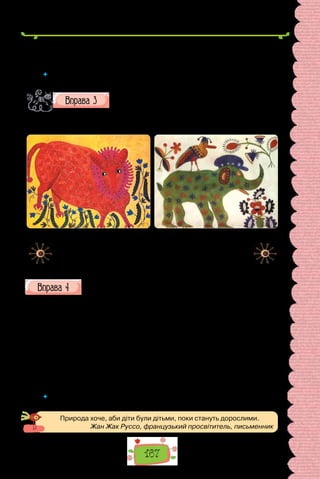 167
Фaнерні журaвлі… 5. Зима. Стародавній замок. Печаль королівських лип.
6. Туман. Хляпа. Ворона сидить на дереві й страшенно регоче.
(Із творів Ліни Костенко)
 	 Чи всі речення, у яких немає присудка, визначили як називні? Відповідь
обґрунтуйте.
Роздивіться репродукції картин. Чим вражає творчість
Марії Примаченко? Як ви думаєте, які почуття, думки,
настрої прагнула передати художниця? Опишіть одну
з картин, використавши називні речення (поєднуйте їх з іншими різновидами
речень).
Марія Примаченко.
«Гороховий звір» (1971 р.). «Зелений Слон» (1936 р.).
Картини зберігаються
в Національному музеї українського
народного декоративного мистецтва.
Перепишіть, зніміть скісні риски та вставте замість крапок пропу-
щені літери. Підкресліть граматичні основи.
Справжня скриня. Ви бач..ли таку? Таку, од якої очі ро..бігают..ся,
серце калатає, таку, в яку хоч..т..ся пір­
нути, мов у барвисте літо? У моєї
бабусі була така скриня. Не/скриня — скарб!
Вона стояла в кутку, застел..на в..с..лковим вовняним рядном, повна
таїни, розмаю, стояла міцно й урочисто.
Чого тіл..ки не/було в тій скрині! Святковий одяг, рядна, подушки,
сорочки, намиста. До скрині ховали «спомини про дівував(н/нн)я» та
скарби, надбані за само­
стійного господарюва(н/нн)я, рушн..ки пов..валь-
ні, рушн..ки в..сільні, сорочки шлюбні та в..л..кодні, скат..ртини свят-
кові та на «щодень».
(Із журналу «Дивосвіт»)
 	 Чи вжито в поданому тексті односкладні речення? Які саме? Відповідь
обґрунтуйте.
Природа хоче, аби діти були дітьми, поки стануть дорослими.
Жан Жак Руссо, французький просвітитель, письменник
 