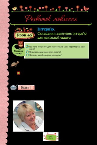 228
Розвиток мовлення
Урок 45
Інтерв’ю.
Складання запитань інтерв’ю
для шкільної газети
Питання
уроку
	 Що таке інтерв’ю? Для якого стилю мови характерний цей
жанр?
	 Як скласти запитання для інтерв’ю?
	 Які мовні засоби доречні в інтерв’ю?
Проведіть гру «Під мікроскопом». Упродовж хвилини ставте запитання вчи-
телеві (або комусь із однокласників), що стосуються освіти, зацікавлень, хобі,
улюблених книжок і фільмів, планів на майбутнє, мрій тощо. Чиє запитання,
на думку того, хто дає інтерв’ю, виявилося найцікавішим?
Чи цікаво було ставити запитання та слухати відповіді? Чи довідалися щось
нове про особистість, яку розпитували? Чому наші уявлення про людей час-
то бувають неглибокими та упередженими? Чи можна запитанням образити?
Які запитання іншій людині вважаєте некоректними? У якій сфері використан-
ня мови поширені діалоги, що передбачають розпитування співрозмовника?
Прочитайте уривки з розмов із відомими українськими
письменниками, які пишуть для дітей. Зразками якого стилю
мови є подані фрагменти? На  підставі чого зробили такий
висновок?
I. — Ви пишете пригодницькі історії. А чи трапляються з Вами пригоди
в житті?
— О, звичайно, трапляються! Тако-
го не може бути, щоб не траплялися.
Розповісти Вам одну? Нещодавно їха-
ла в Італію й по дорозі зайшли в аква-
парк у Будапешті. І ось коли вже вихо-
дила, то саме з розрахунку встигнути
на останній трансфер, який віз на пло-
щу Героїв. А  до зупинки трансферу —
метрів 500. Коли тільки прийшла на
неї, дивлюсь — нема гаманця, з якого
платила на виході із басейнів. Розумі-
єте, у якому я жасі?! Там усі картки,
 
