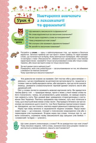 24
Пограйте в слова  — одну з найпопулярніших ігор, що відома в багатьох
варіантах. Загальні правила цієї гри прості: кожен гравець по черзі називає
слово, що починається на букву, якою закінчується попереднє. Аби пригада-
ти матеріал з теми «Лексикологія», обмежте коло «дозволених» слів певною
характеристикою: називайте тільки загальновживані слова або тільки слова-
терміни, або лише застарілі слова чи тільки неологізми.
За якої умови грати найпростіше?
Поміркуйте, яких слів у мові більше — загальновживаних чи тих, які обмежені
у вживанні за певною ознакою?
Чому трапляються лексичні помилки?
Усе довкола ми знаємо за назвами. Світ постає ніби у двох вимірах —
реально, і це ми сприймаємо за допомогою органів відчуття, і водночас у
словах: нам не треба відчувати запах, аби зрозуміти, про що хотів сказати
мовець, уживаючи словосполучення терпкий аромат опалого листя або
духмяний хліб.
Світ у словах лінгвісти називають мовною картиною світу. Ви здивуєтеся
такому факту: сніг — природне явище, проте є мови, у яких немає слова на
його позначення, і мовці, які розмовляють цими мовами, не завжди знають
про наявність снігу. Про цікавий факт довідалися літературознавці з листу-
вання Лесі Українки. Поетеса працювала над поемою, суть якої полягала в
тому, що в якутській мові немає слова «воля». Насправді в тій мові є аж три си-
ноніми на означення цього поняття, тож Леся Українка припустилася помил-
ки. Шкодуючи, що так сталося, поетеса надалі уважніше ставилася до слів.
Наука про мову виникла із зацікавлення людини словами. Перші мово-
знавчі праці — це словники, глосарії з поясненням незрозумілих слів або з
перекладом слів іншомовних. Згодом наука про слова, точніше про те, що
вони означають, отримала назву лексикологія (від грецьких слів lexikos  —
«словесний» та logos — «учення»).
Що саме цікавить мовознавців у словах? Як ви довідуєтеся про нові слова?
Чому лексикон людини, тобто слова, значення яких вона розуміє і якими ко-
ристується у своєму мовленні, свідчить про її розвиток?
Урок 4
Повторення вивченого
з лексикології
та фразеології
Питання
уроку
	 Що вивчають лексикологія та фразеологія?
	 Як слова відрізняються за лексичним значенням?
	 На які групи поділяють слова за походженням?
	 Чому утворюються нові слова?
	 Які сполуки слів називають фразеологізмами?
	 Як запобігти лексичним помилкам?
 