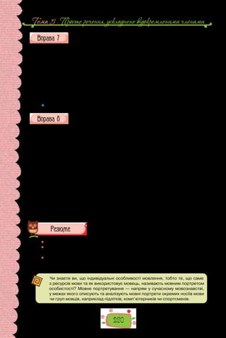 250
Тема 5 . Просте речення, ускладнене вiдокремленими членами
Скориставшись «Довідкою», складіть речення, пов’язані зі змістом
різних шкільних предметів. Уведіть до цих речень подані (або подібні)
звороти в ролі відокремлених означень. Кілька речень запишіть, по-
ясніть уживання в них розділових знаків.
До ві дка: помножений на три, збільшена в кілька разів, доведена
(розв’язана) іншим способом, округлений до сотих, тотожний йому; пара-
лельні осі координат, пов’язана із Землею, а не Сонцем чи Місяцем, рівна
за модулем, кинуте по дотичній до поверхні Землі; подібні за будовою зо-
внішнього електронного шару атомів, відмінні за складом і властивостями;
позбавлені хлорофілу, розчленовані на вузли, зібрані в суцвіття; розташо-
вана на північ від Конотопа, обраний на козацькій раді, ухвалені на сеймі.
	 Яка роль відокремлених означень у текстах наукового стилю?
Попрацюйте в зошиті з таблицею «Відокремлені означення», яку
укладіть за зразком тієї, що подана в поясненнях до уроку. Запишіть
речення в колонки відповідно до причин відокремлення. Розставте
потрібні розділові знаки.
1. Звичайна хмара сіра і осіння пропише раптом барви золоті. 2. Стоя-
ло небо дивне і сумне. 3. Ген килим витканий із птиць летить над полем.
4. Здається, вийде гномик в камізельці застебнутій на срібні гаплички
(З поезій Л. Костенко). 5. Як він ішов! Зачарований світом натхненно і му-
дро творив ходу… 6. У маленьких очах відбивається світ гамірливий гучний
і великий. 7. Ніч вітрами дурними освистана свою чорну чадру підніма (Із
поезій В. Симоненка). 8. Лише кипить пораннє небо усипане пітьмою гайво-
роння. 9. Подвоєний потроєний посотий ти меншаєш (З поезій В.  Стуса).
10. На галяву вискакує з гущини сарна і зачарована чудовим концертом
зупиняється (М. Коцюбинський). 11. Стрункі берези білі, мов оголені до
пояса, соромливо стояли між дубами й ховалися за ними. 12. А попід зо-
гнилими парканами випинаються вже стеблинки травиці подібні до гілок
сосни (Із творів В. Винниченка).
 	 Перечитайте питання на початку параграфа і дайте на них відповідь.
 	 Чому розділові знаки в реченнях з відокремленими означеннями належать до
найскладніших випадків пунктуації?
 	 Чи часто у своєму мовленні використовуєте речення з відокремленими озна-
ченнями? Чому важливо правильно розставляти розділові знаки в таких
реченнях?
Чи знаєте ви, що індивідуальні особливості мовлення, тобто те, що саме
з ресурсів мови та як використовує мовець, називають мовним портретом
особистості? Мовне портретування — напрям у сучасному мовознавстві,
у межах якого описують та аналізують мовні портрети окремих носіїв мови
чи груп мовців, наприклад підлітків, комп’ютерників чи спортсменів.
 