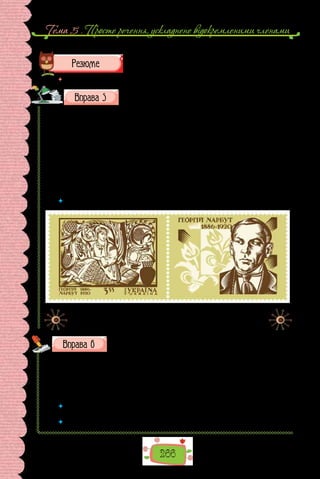 266
Тема 5 . Просте речення, ускладнене вiдокремленими членами
	 Перечитайте питання на початку параграфа і дайте на них відповідь.
Перепишіть речення, розставте, де потрібно, розділові
знаки.
1. У підготовці до друку альбому «Український гербівник» крім уче-
них-істориків брав участь український художник Георгій Нарбут. 2. Крім
порогів річищем Дніпра розкидані скелі або забори, які на відміну від по-
рогів не перетинали цілком ріку. 3. Ніде крім місця Берестецької битви
не зберігся до наших днів козацький порох. Консервувальні властивості
торфу зберегли для нас козацькі речі з дерева і шкіри. Цікавою є зокрема
колекція дерев’яних ложок. 4. Крім природних перешкод на непроханих
гостей чатували високі земляні вали глибокі рови гострий частокіл вежі з
гарматами. Таке поєднання як переконався посол робило Січ справді не-
приступною.
 	 Які пунктограми ви виявили в поданих реченнях?
Поштова марка України, присвячена Георгію Нарбуту,
одному з творців сучасного національного мистецтва.
Запишіть слова, уставте замість крапок літери з або с.
1) ..кісний; 2) ..чорнілий; 3) ..рібло; 4) ..руб; 5) ..формувати; 6) ..тули-
ти; 7) ..цідити; 8) ..плеснути; 9) ..пітніти; 10) ..сохнути; 11) ..порожніти;
12) ..фабрикувати; 13) ..повідь; 14) ..шерхнути; 15) ..хилити; 16) ..пинити;
17) ..крикнути; 18) ..шити; 19) ..турбований; 20) ..середини; 21) ..тягнення;
22) ..чавити; 23) ..падщина; 24) ..краю.
 	 Якій орфограмі присвячено вправу? Повторіть основні правила, що поясню-
ють правопис слів із цією орфограмою.
 	 Доберіть 12 слів для словникового диктанту на опрацьовану орфограму.
 