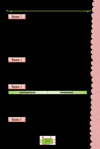 275
З поданих пар слів побудуйте словосполучення. Використайте,
де потрібно, прийменники; поставте питання від головного слова
до залежного.
1) навчати, музика;
2) дякувати, товариш;
3) взяти, увага;
4) пробачити, подруга;
5) хтось, ми;
6) вміння, оволодіти;
7) сміятися, він;
8) більше, вісім;
9) чотири, клен;
10) опанувати, мова;
11) говорити, українська;
12) перекладати, українська мова.
Побудуйте словосполучення, обравши потрібне дієслово.
1) (переводити, перекладати) українською; 2) (входити, належати)
до складу; 3) (вважати, рахувати) за правило; 4) (витікає, випливає) з
повідомленого; 5) (дотримуватися, притримуватися) настанов; 6) (під-
німати, порушувати) питання; 7) (одержати, здобути) освіту; 8) (знахо-
дитися, розташовуватися) на площі; 9) (зустрілася, трапилася) помилка;
10) (відчи­
няти, розчиняти) двері; 11) (наполягати, настоювати) на своєму;
12) (підписати, передплатити) журнал.
Виправте помилки в поданих словосполученнях.
НЕПРАВИЛЬНО ПРАВИЛЬНО
1) зраджувати принципам
2) навчати грі на гітарі
3) закрити двері
4) сміятися над ним
5) біографічний життєпис
6) співпадають думки
Випишіть з речень словосполучення, зробіть їх синтаксичний
розбір.
1. Випадок сприяє лише тому, хто знає, як домогтися його прихиль-
ності. 2. Кожне наукове відкриття має свою іноді щасливу, однак здебіль-
шого драматичну історію.
(Із книжки «Незвичайні перипетії відкриттів і винаходів»)
 