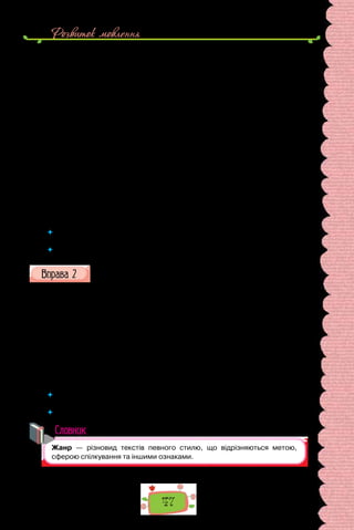 Розвиток мовлення
47
Коли ж легенько і тихенько упала 3 751 953-тя сніжинка, таке собі
майже нічого, як ти з цього приводу висловився, — гілка зламалася…
Оповівши це, синиця відлетіла.
Голуб, великий авторитет у галузі миру ще з часів Ноя, на хвильку
замислився, а потім промовив:
— Можливо, потрібно ще тільки однієї особи, аби у світі запанував мир?
Подумай, а може, бракує тільки тебе?
(Бруно Ферреро, «365 історій для душі»)
III. Барвінок цвів і зеленів,
Слався, розстилався;
Та недосвіт передсвітом
В садочок укрався.
Потоптав веселі квіти,
Побив… Поморозив…
Шкода того барвіночка
Й недосвіта шкода!
(Тарас Шевченко)
 	 Пригадайте з уроків літератури жанрові ознаки хайку (хоку), притчі, ліричного
вірша.
 	 Наведіть приклади інших літературних жанрів.
Прочитайте текст.
Слово «жанр» за своїм походженням французьке, воно вживається
нині в галузі літератури в усіх мовах світу.
Приглянувшись пильніше, бачимо, проте, що в літературній практиці
термін «жанр» уживають у різних значеннях: так, наприклад, говорять
і пишуть «жанр оповідання», «жанр повісті», «жанр поеми». Водночас
пишуть: «жанр побутової повісті» (так само оповідання чи поеми), «жанр
історичної повісті» (так само оповідання чи поеми), «жанр соціальної чи
суспільно-проблемної повісті». Трапляються ще й такі вислови: «розпо-
відний жанр», «ліричний жанр».
(Анатоль Юриняк, «Літературні жанри малої форми»)
 	 На  які відтінки значення слова «жанр» звернув увагу автор? Що називаємо
жанрами на уроках мови?
 	 Чи доводилося вам складати тексти різних жанрів?
Словник
 