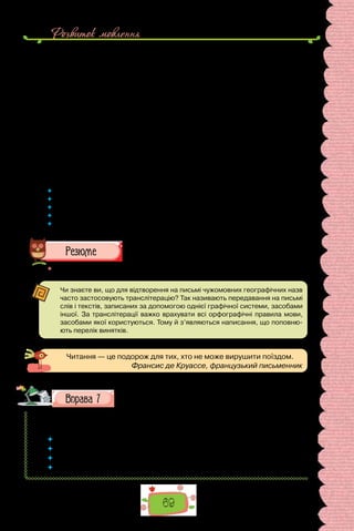 Розвиток мовлення
69
Часом літо випадало надто спекотне — коли в серпні настава­
ло безві-
тря або коли в червні чи в липні не задували пасати. Трап­
лялося й таке,
що у вересні, жовтні або й на початку листо­
пада налітали урагани, а не-
сподівана тропічна буря могла зня­
тися першого-ліпшого дня від самого
червня. Але й у пору ура­
ганів бували гарні погожі дні.
Томас Хадсон багато років спостерігав тропічні бурі і, поди­
вившись
на небо, міг завбачити негоду набагато раніше за ба­
рометр. До того ж він
умів угадувати напрям бур і знав, як від них убезпечитися. Він знав, що
означає пережити ураган разом з іншими жителями острова і як це збли-
жує людей. Знав і те, що бувають такі урагани, коли ніхто й ніщо не може
вціліти. Проте завжди казав собі, що як і станеться таке лихо, то він ла-
ден лишитися тут і загинути разом зі своїм будинком.
(Ернест Хемінгуей, «Острови в океані»;
переклад з англійської Володимира Митрофанова)
 	 Виберіть з тексту фрагмент опису місцевості.
 	 Які мовні засоби використано для побудови опису?
 	 Складіть план стислого переказу тексту.
 	 Перекажіть текст за планом (усно).
 	 Чи сподобалося вам за описом місце, де мешкав художник? Запишіть свої
враження від прочитаного кількома реченнями.
 	 Перечитайте питання на початку параграфа і дайте на них відповідь.
Чи знаєте ви, що для відтворення на письмі чужомовних географічних назв
часто застосовують транслітерацію? Так називають передавання на письмі
слів і текстів, записаних за допомогою однієї графічної системи, засобами
іншої. За транслітерації важко врахувати всі орфографічні правила мови,
засобами якої користуються. Тому й з’являються написання, що поповню-
ють перелік винятків.
Читання — це подорож для тих, хто не може вирушити поїздом.
Франсис де Круассе, французький письменник
Оберіть одну з тем та напишіть невеличкий твір-опис.
1. Вулиця, на якій я живу. 2. Мій улюблений краєвид. 3.Місцевмоєму
рідному місті (селі), яке я обов’язково покажу друзям.
 	 Чи доводилося вам подорожувати? Чи подобається бувати в нових місцях?
 	 Що найбільше подобається оглядати?
 	 Як під час подорожей стає в пригоді мова?
 	 Поясніть, як розумієте приказку «язик до Києва доведе».
 