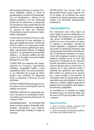 dad sexual generalmente es normal o leve-              NEOPLASIAS Los varones XXY con
mente deprimida. Debido al exceso de                   ginecomastia tienen mayor riesgo de can-
gonadotropina se produce de forma progre-              cer de mama. Se ha descrito una mayor
siva una hialinización y fibrosis de los               incidencia de tumores germinales extrago-
túbulos seminíferos, con una inadecuada                nadales con afectación principalmente
producción de testosterona y azoospermia               mediastínica.
en la mayoría de casos, requiriendo por ello
tratamiento con testosterona a largo plazo.
La mayoría de ellos son infértiles.                    TRATAMIENTO
Ocasionalmente pueden presentar criptor-               Sin tratamiento estos niños tienen un
quídia e hipospadias.                                  mayor riesgo de presentar problemas en el
                                                       desarrollo. Sin embargo con una interven-
CAPACIDAD INTELECTUAL El coefi-
                                                       ción precoz facilitándoles un ambiente
ciente intelectual de estos individuos es,
                                                       positivo en casa y en la escuela, con sopor-
ligera pero significativamente, inferior que
                                                       te cognitivo y psicológico, métodos de
el de los varones con cromosomas norma-
                                                       estudio adaptados, y seguimiento médico
les. Dos tercios tienen problemas de apren-
                                                       que incluya el tratamiento hormonal, estos
dizaje, especialmente dislexia. El lenguaje
                                                       varones pueden desarrollarse de forma nor-
expresivo, la capacidad de procesamiento
                                                       mal. El tratamiento sustitutivo con testos-
auditivo y la memoria auditiva son defi-
                                                       terona debe empezarse cuando se inicia la
cientes, lo cual conlleva una menor habili-
                                                       pubertad, alrededor de los 12 años. Éste
dad para leer y escribir.
                                                       promoverá el desarrollo de los caracteres
CARÁCTER Los trastornos del compor-                    sexuales secundarios masculinos, el creci-
tamiento son frecuentes, especialmente                 miento testicular (pero no la función) y el
inmadurez, inseguridad, timidez, y poca                aumento de la masa muscular siendo el
capacidad de juicio. Les cuesta relacionar-            resultado una apariencia mas masculina.
se con individuos de su grupo de edad y                Ello conlleva un aumento de la autoesti-
pueden tener problemas de adaptación                   ma, y mayor energía y concentración. El
social. La depresión es frecuente en estos             tratamiento debe ser monitorizado por un
individuos.                                            especialista para individualizar la dosis en
                                                       cada caso, y también vigilar la aparición de
SITEMA NERVIOSO Puede aparecer ata-
                                                       posibles efectos secundarios como hiperco-
xia. Entre un 20 y un 50% pueden tener un
                                                       lesterolemia y poliglobulia.
temblor intencional.
                                                       La esterilidad no se beneficia de ningún
SISTEMA VENOSO La enfermedad vari-                     tratamiento pero se ha descrito algún caso
cosa y las úlceras de extremidades inferio-            de varón 47,XXY que ha podido tener des-
res pueden ser los primeros síntomas de los            cendencia.
varones 47,XXY.
ENFERMEDADES AUTOINMUNES                               BIBLIOGRAFÍA
Existe un mayor riesgo de desarrollar enfer-           1. Sotos JF. Genetic disorders associated with
medades autoinmunes como diabetes,                     overgrowth. Clin Pediatr 1997;36:39-49
artritis reumatoide, tiroiditis y el lupus eri-        2. Smyth CM, Bremner WJ. Klinefelter syndrome.
tematoso.                                              Arch Intern Med 1998;158:1309-1314




                                                  51
 
