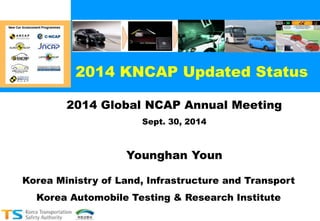2014 KNCAP Updated Status 
2014 Global NCAP Annual Meeting 
Sept. 30, 2014 
Younghan Youn 
Korea Ministry of Land, Infrastructure and Transport 
Korea Automobile Testing & Research Institute 
 