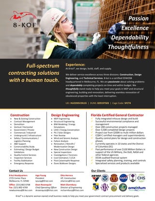 8-koi® is a dynamic woman-owned small business ready to help you meet your government contract procurement and delivery goals.
Full-spectrum
contracting solutions
with a human touch.
Experience:
At 8-koi®, we design, build, staff, and supply.
We deliver service excellence across three divisions: Construction, Design
Engineering, and Technical Services. 8-koi is a certified EDWOSB
headquartered in Melbourne, FL. We are passionate about solving problems
and dependably completing projects on time and within budget. We
thoughtfully stand ready to help you meet your goals in MEP and structural
engineering, building and renovation, delivering seamless renovation of
obsolesced properties with the least interruption.
UEI: HUZ2XKV2KLS5 | DUNS: 829197503 | Cage Code: 5FCT4
Construction
• New & Existing Construction
• Contract Management
• Demolition
• Vertical / Horizontal
• Government / Private
• Commercial / Industrial
• Underground / Infrastructure
• Safety / Communications /
Logistics Planning
• A&E Support
• Constructability Study
• Estimating / Design Budget
Validations
• Quality Control Services
• Inspection Services
• Facility Stabilization
• Emergency Response
Design Engineering
• MEP Engineering
• Structural Engineering
• BIM Modeling / Energy
Simulations
• LEED / Energy Conservation
• PV / Solar Designs
• Peer Review
• Wind and Seismic Analysis
• Failure Analysis
• Renovation / Retrofit /
Modernization Design
• New Construction Design
• Special Inspections
• Investigations / Forensics
• Cost Estimation / LCCA
• Post-Catastrophe Response
• Dune Walkover Designs
Florida Certified General Contractor
 Fully integrated inhouse design and build
 Successful environmental compliance and
management
 Over 200 construction projects managed
 Over 3,500 completed design projects
 Project size from $200K to multi million dollars
 CQM-C certified managers and superintendents
 Quality control plans for design and construction
phases
 Currently operates in 10 states and the District
of Columbia (DC)
 Past performance of over $120 Million Dollars in
support of the US Military, the DoD, NASA and
other federal agencies
 DCAA-audited financial system
 Integrated safety planning, training, and controls
 Specialized services and products available
Contact Us . Our Clients .
8-koi Headquarters
2725 Center Place
Melbourne, FL 32940
Inga Young
President
iyoung@8-koi.com
Otto Herrera
VP, Construction
oherrera@8-koi.com
Office: (321) 802-6768
Fax: (321) 802-6769
newbusiness@8-koi.com
Dean Rosenquist
Chief Operating Officer
drosenquist@8-koi.com
Matt Charmbury
Director of Engineering
mcharmbury@8-koi.com
 