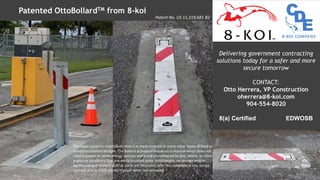 Patented OttoBollardTM from 8-koi
Delivering government contracting
solutions today for a safer and more
secure tomorrow
CONTACT:
Otto Herrera, VP Construction
oherrera@8-koi.com
904-554-8020
8(a) Certified EDWOSB
The rapid repair/re-installation time is in stark contrast to many other types of fixed or
temporary bollard designs. The bollard activation sequence is manual which does not
require power or other energy sources and is not encumbered by dirt, debris, or other
exposure conditions that are easily brushed aside. Additionally, no storage and/or
warehousing of bollard units or parts are necessary with this complete in situ design
concept as it is 100% stored in place when not activated.
Patent No. US 11,319,681 B2
 