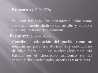 Rousseau (1712-1778)     Su gran hallazgo fue entender al niño como sustancialmente distinto del adulto y sujeto a sus propias leyes de evolución.- Pestalozzi(1746-1827)      Concibe la educación del pueblo como un mecanismo para transformar sus condiciones de vida. Para él, la educación elemental está basada en el desarrollo armónico de las capacidades intelectuales, afectivas y artísticas. 