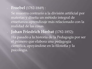 Froebel(1782-1849) :     Se muestra contrario a la división artificial por materias y diseña un método integral de enseñanza-aprendizaje más relacionado con la realidad de las cosas. Johan FriedrichHerbat(1782-1852):     Ha pasado a la historia de la Pedagogía por ser el primero que elabora una pedagogía científica, apoyándose en la filosofía y la psicología. 
