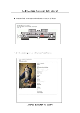 La Inmaculada Concepción de El Escorial


Vemos dónde se encuentra ubicado este cuadro en el Museo:




Aquí tenemos algunos datos técnicos sobre esta obra:




                Ahora a disfrutar del cuadro
 