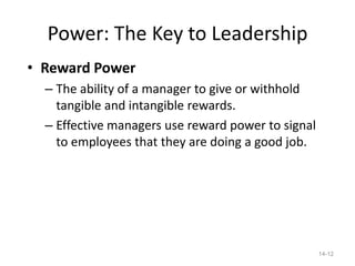 Power: The Key to Leadership
• Reward Power
  – The ability of a manager to give or withhold
    tangible and intangible rewards.
  – Effective managers use reward power to signal
    to employees that they are doing a good job.




                                                    14-12
 