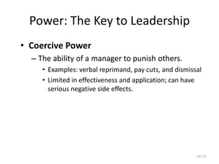 Power: The Key to Leadership
• Coercive Power
  – The ability of a manager to punish others.
     • Examples: verbal reprimand, pay cuts, and dismissal
     • Limited in effectiveness and application; can have
       serious negative side effects.




                                                        14-13
 