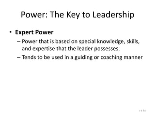 Power: The Key to Leadership
• Expert Power
  – Power that is based on special knowledge, skills,
    and expertise that the leader possesses.
  – Tends to be used in a guiding or coaching manner




                                                   14-14
 